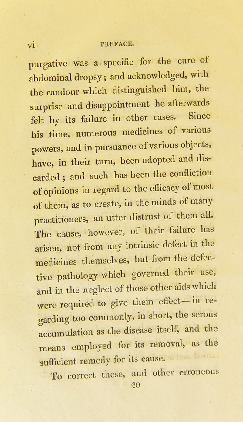 purgative was a specific for the cure of abdominal dropsy; and acknowledged, with the candour which distinguished him, the surprise and disappointment he afterwards felt by its failure in other cases. Since his time, numerous medicines of various powers, and in pursuance of various objects, have, in their turn, been adopted and dis- carded ; and such has been the confliction of opinions in regard to the efficacy of most of them, as to create, in the minds of many practitioners, an utter distrust of them all. The cause, however, of their failure has arisen, not from any intrinsic defect in the medicines themselves, but from the defec- tive pathology which governed their use, and in the neglect of those other aids which were required to give them effect—in re- garding too commonly, in short, the serous accumulation as the disease itself, and the means employed for its removal, as the sufficient remedy for its cause. To correct these, and other erroneous