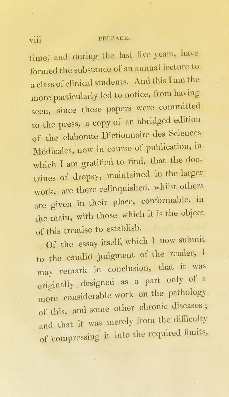 time, and during the last five years, have formed the substance of an annual lecture to a class of clinical students. And this I am the more particularly led to notice, from having seen, since these papers were committed to the press, a copy of an abridged edition of the elaborate Dictionnaire des Sciences Medicales, now in course of publication, in which I am gratified to find, that the doc- trines of dropsy, miaintained in the larger work, are there relinquished, whilst others are given in their place, conformable, in the main, with those which it is the object of this treatise to establish. Of the essay itself, which I now submit to the candid judgment of the reader, I may remark in conclusion, that it was orioinally designed as a part only of a moe considerable work on the pathology of this, and some other chronic diseases ; and that it was merely from the difficulty of compressing it into the required limits,