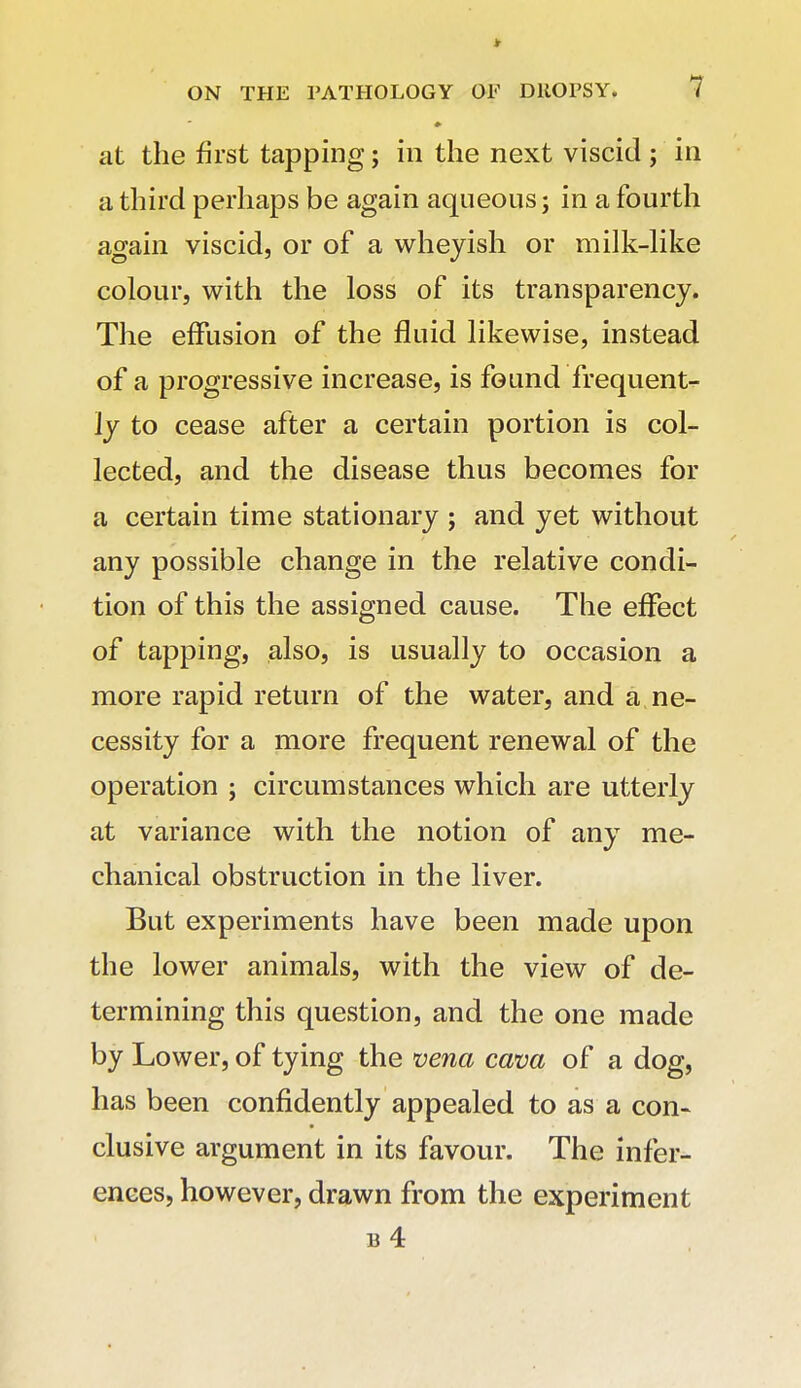 at the first tapping; in the next viscid ; in a third perhaps be again aqueous; in a fourth again viscid, or of a whejish or milk-hke colour, with the loss of its transparency. The effusion of the fluid likewise, instead of a progressive increase, is found frequent- ly to cease after a certain portion is col- lected, and the disease thus becomes for a certain time stationary ; and yet without any possible change in the relative condi- tion of this the assigned cause. The effect of tapping, also, is usually to occasion a more rapid return of the water, and a, ne- cessity for a more frequent renewal of the operation ; circumstances which are utterly at variance with the notion of any me- chanical obstruction in the liver. But experiments have been made upon the lower animals, with the view of de- termining this question, and the one made by Lower, of tying the vena cava of a dog, has been confidently appealed to as a con- clusive argument in its favour. The infer- ences, however, drawn from the experiment b4