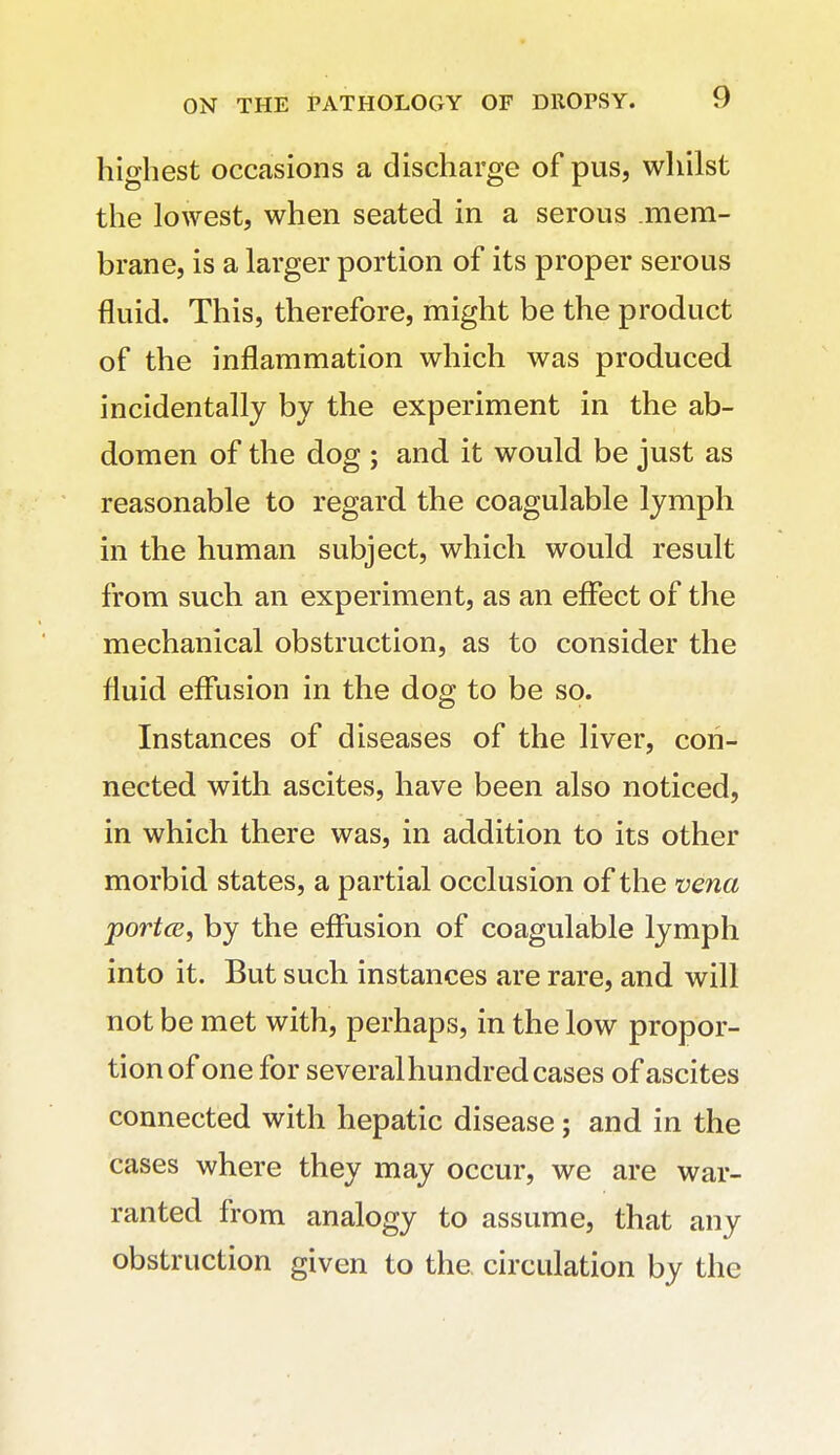 highest occasions a discharge of pus, whilst the lowest, when seated in a serous mem- brane, is a larger portion of its proper serous fluid. This, therefore, might be the product of the inflammation which was produced incidentally by the experiment in the ab- domen of the dog ; and it would be just as reasonable to regard the coagulable lymph in the human subject, which would result from such an experiment, as an eflfect of the mechanical obstruction, as to consider the fluid effusion in the dog to be so. Instances of diseases of the liver, con- nected with ascites, have been also noticed, in which there was, in addition to its other morbid states, a partial occlusion of the vena portce, by the effusion of coagulable lymph into it. But such instances are rare, and will not be met with, perhaps, in the low propor- tion of one for several hundred cases of ascites connected with hepatic disease; and in the cases where they may occur, we are war- ranted from analogy to assume, that any obstruction given to the, circulation by the