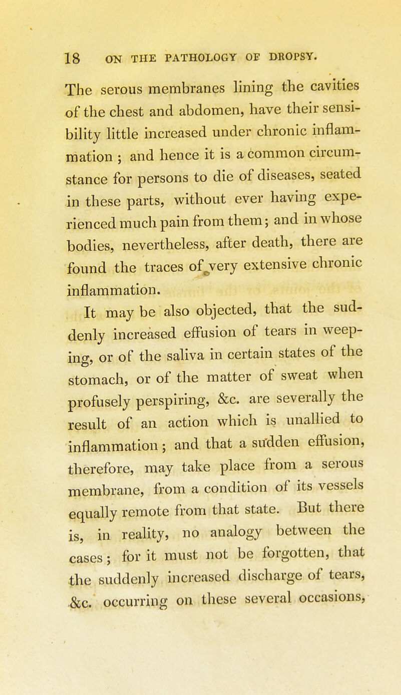 The serous membranes lining the cavities of the chest and abdomen, have their sensi- bility little increased under chronic inflam- mation ; and hence it is a common circum- stance for persons to die of diseases, seated in these parts, without ever having expe- rienced much pain from them; and in whose bodies, nevertheless, after death, there are found the traces of^very extensive chronic inflammation. It may be also objected, that the sud- denly increased eff'usion of tears in weep- ing, or of the saliva in certain states of the stomach, or of the matter of sweat when profusely perspiring, &c. are severally the result of an action which is unallied to inflammation; and that a su'dden eff'usion, therefore, may take place from a serous membrane, from a condition of its vessels equally remote from that state. But there is, in reality, no analogy between the cases; for it must not be forgotten, that the suddenly increased discharge of tears, &c. occurring on these several occasions,