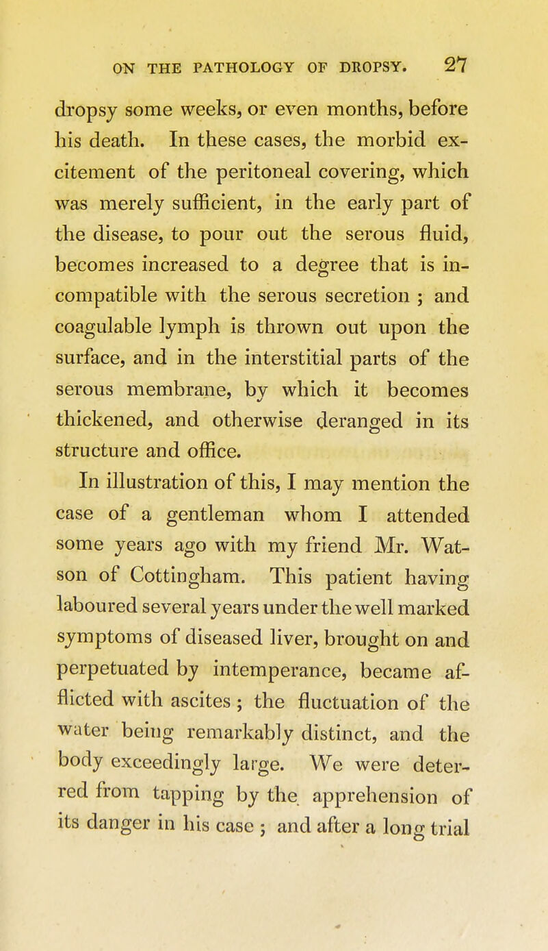 dropsy some weeks, or even months, before his death. In these cases, the morbid ex- citement of the peritoneal covering, which was merely sufficient, in the early part of the disease, to pour out the serous fluid, becomes increased to a degree that is in- compatible with the serous secretion ; and coagulable lymph is thrown out upon the surface, and in the interstitial parts of the serous membrane, bv which it becomes thickened, and otherwise deranged in its structure and office. In illustration of this, I may mention the case of a gentleman whom I attended some years ago with my friend Mr. Wat- son of Cottingham. This patient having laboured several years under the well marked symptoms of diseased liver, brought on and perpetuated by intemperance, became af- flicted with ascites ; the fluctuation of the water being remarkably distinct, and the body exceedingly large. We were deter- red from tapping by the apprehension of its danger in his case ; and after a long trial