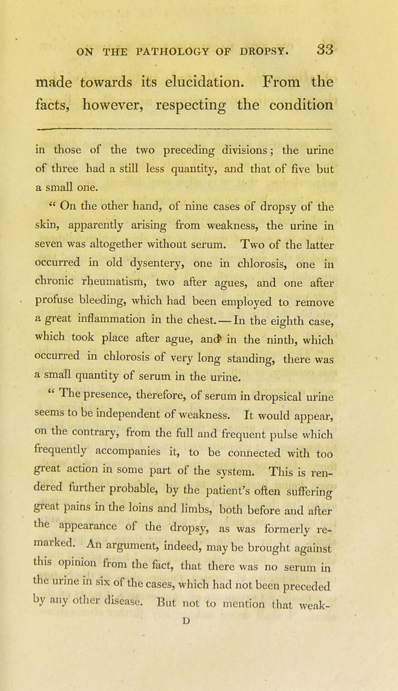 made towards its elucidation. From the facts, however, respecting the condition in those of the two preceding divisions; the urine of three had a still less quantity, and that of five but a small one. *' On the other hand, of nine cases of dropsy of the skin, apparently arising from weakness, the urine in seven was altogether without serum. Two of the latter occun-ed in old dysentery, one in chlorosis, one in chronic rheumatism, two after agues, and one after profuse bleedmg, which had been employed to remove a great inflammation in the chest. — In the eighth case, which took place after ague, ancJ in the ninth, which occurred in chlorosis of very long standing, there was a small quantity of serum in the urine.  The presence, therefore, of serum in dropsical urine seems to be independent of weakness. It would appear, on the contrary, from the full and frequent pulse which frequently accompanies it, to be connected with too great action in some part of the system. This is ren- dered further probable, by the patient's often suffering great pains in the loins and limbs, both before and after the appearance of the dropsy, as was formerly re- marked. An argument, indeed, may be brought against this opinion from the fact, that there was no serum in the urine in six of the cases, which had not been preceded by any other disease. But not to mention that weak- D