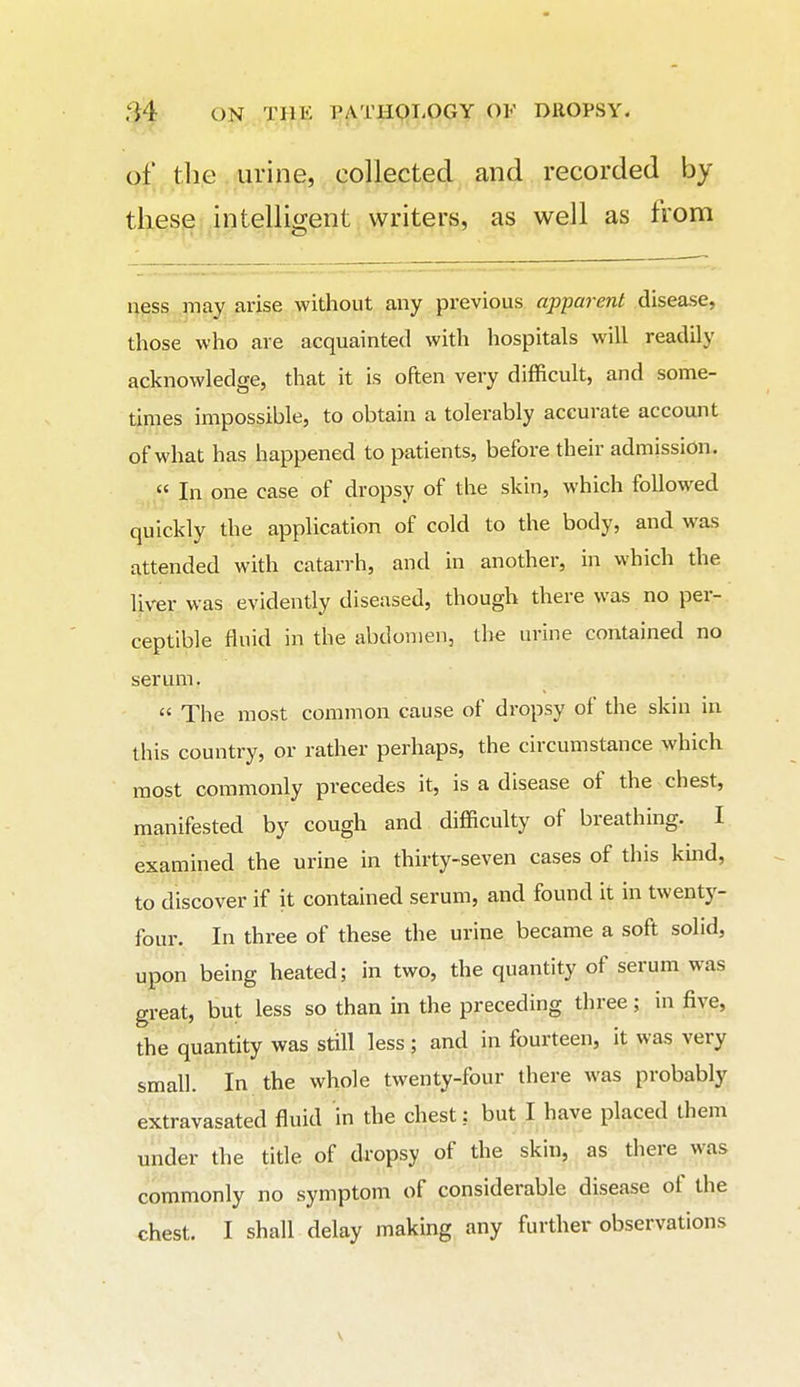 of tlie urine, collected and recorded by ,j^intelligent writers, as well as from ness may arise without any previous apparent disease, those who are acquainted with hospitals will readily acknowledge, that it is often very difficult, and some- times impossible, to obtain a tolerably accurate account of what has happened to patients, before their admission. « In one case of dropsy of the skin, which followed quickly the application of cold to the body, and was attended with catarrh, and in another, in which the liver was evidently diseased, though there was no per- ceptible fluid in the abdomen, the urine contained no serum.  The most common cause of dropsy of the skin in this country, or rather perhaps, the circumstance which most commonly precedes it, is a disease of the chest, manifested by cough and difficulty of breathing. I examined the urine in thirty-seven cases of this kmd, to discover if it contained serum, and found it in twenty- four. In three of these the urine became a soft solid, upon being heated; in two, the quantity of serum was great, but less so than in the preceding three; in five, the quantity was still less ; and in fourteen, it was very small. In the whole twenty-four there was probably extravasated fluid in the chest: but I have placed them under the title of dropsy of the skin, as there was commonly no symptom of considerable disease of the chest. I shall delay making any further observations