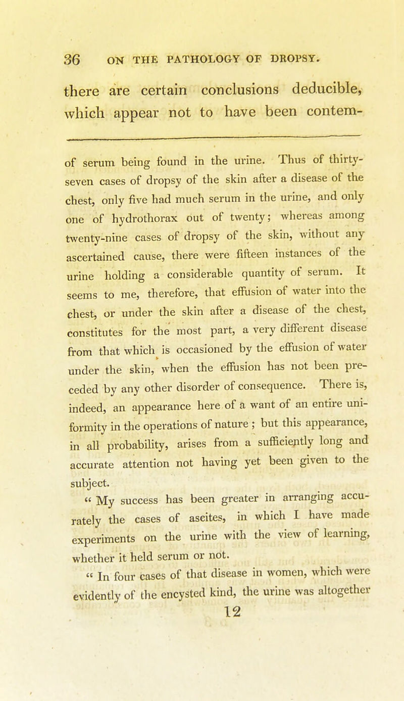 there are certain conclusions deducible, which appear not to have been contem- of serum being found in the urine. Thus of thirty- seven cases of dropsy of the skin after a disease of the chest, only five had much serum in the urine, and only one of hydrothorax out of twenty; whereas among twenty-nine cases of dropsy of the skin, without any ascertained cause, there were fifteen instances of the urine holding a considerable quantity of serum. It seems to me, therefore, that effusion of water into the chest, or under the skin after a disease of the chest, constitutes for the most part, a very different disease from that which is occasioned by the effusion of water under the skin, when the effusion has not been pre- ceded by any other disorder of consequence. There is, indeed, an appearance here of a want of an entire uni- formity in the operations of nature ; but this appearance, in all probability, arises from a sufficiently long and accurate attention not having yet been given to the subject. « My success has been greater in arranging accu- rately the cases of ascites, in which I have made experiments on the urine with the view of learning, whether it held serum or not. In four cases of that disease in women, which were evidently of the encysted kind, the urine was altogether 12