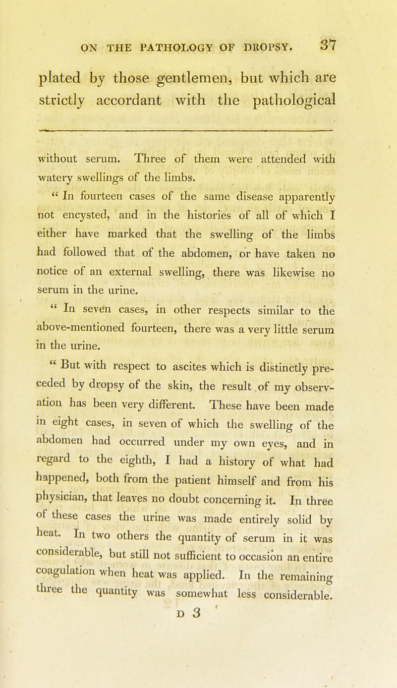 plated by those gentlemen, but which are strictly accordant with the pathological without serum. Three of them were attended with wateiy swellings of the limbs.  In fourteen cases of the same disease apparently not encysted, and in the histories of all of which I either have marked that the swelling of the limbs had followed that of the abdomen, or have taken no notice of an external swelling, there was likewise no serum in the urine.  In seven cases, in other respects similar to the above-mentioned fourteen, there was a very little serum in the urine.  But with respect to ascites which is distinctly pre- ceded by dropsy of the skin, the result of my observ- ation has been very different. These have been made m eight cases, in seven of which the swelling of the abdomen had occurred under my own eyes, and in regard to the eighth, I had a history of what had happened, both from the patient himself and from his physician, that leaves no doubt concerning it. In three of these cases the urine was made entirely solid by heat. In two others the quantity of serum in it was considerable, but still not sufficient to occasion an entire coagulation when heat was applied. In the remaining three the quantity was somewhat less considerable.