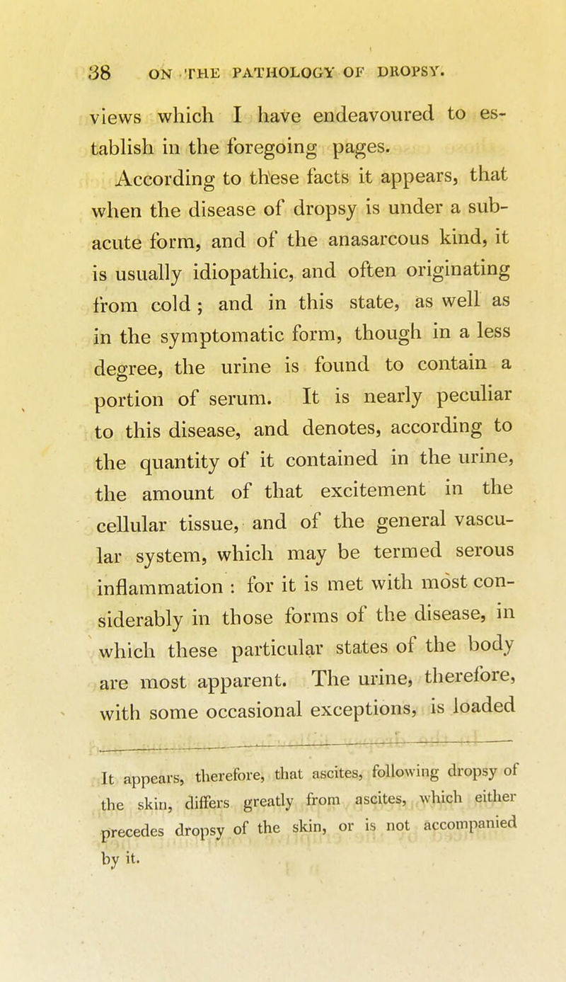 views which I have endeavoured to es- tabHsh in the foregoing pages. According to these facts it appears, that when the disease of dropsy is under a sub- acute form, and of the anasarcous kind, it is usually idiopathic, and often originating from cold; and in this state, as well as in the symptomatic form, though in a less degree, the urine is found to contain a portion of serum. It is nearly peculiar to this disease, and denotes, according to the quantity of it contained in the urine, the amount of that excitement in the cellular tissue, and of the general vascu- lar system, which may be termed serous inflammation ; for it is met with most con- siderably in those forms of the disease, in which these particular states of the body are most apparent. The urine, therefore, with some occasional exceptions, is loaded alt appears, therefore, that ascites, following dropsy of the skin, differs greatly from ascites, which either precedes dropsy of the skin, or is not accompanied by it.