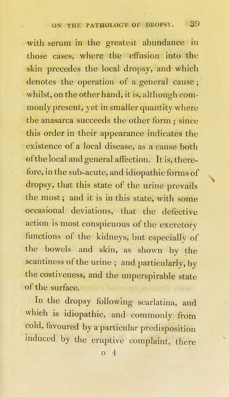 with serum in the greatest abundance in those cases, where the effusion into the skin precedes the local dropsy, and which denotes the operation of a.general cause; whilst, on the other hand, it is, although com- monly present, yet in smaller quantity where the anasarca succeeds the other form; since this order in their appearance indicates the existence of a local disease, as a cause both of the local and general affection. It is, there- fore, in the sub-acute, and idiopathic forms of dropsy, that this state of the urine prevails the most; and it is in this state, with some occasional deviations, that the defective action is most conspicuous of the excretory functions of the kidneys, but especially of the bowels and skin, as shown by the scantiness of the urine ; and particularly, by the costiveness, and the unperspirable state of the surface. In the dropsy following scarlatina, and which is idiopathic, and commonly from cold, favoured by a particular predisposition induced by the eruptive complaint, there D 4