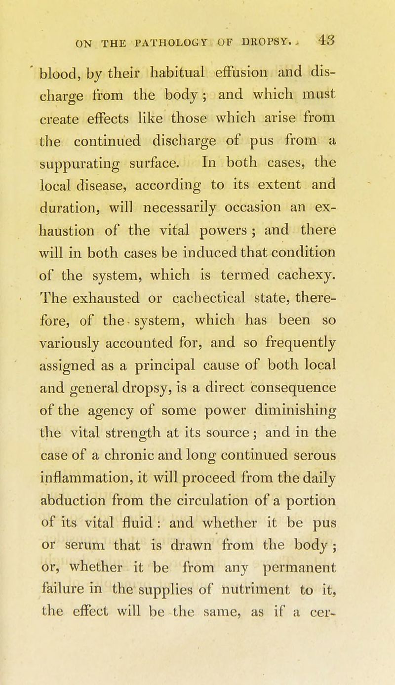 ' blood, by their habitual effusion and dis- charge from the body ; and which must create effects like those which arise from the continued discharge of pus from a suppurating surface. In both cases, the local disease, according to its extent and duration, will necessarily occasion an ex- haustion of the vital powers ; and there will in both cases be induced that condition of the system, which is termed cachexy. The exhausted or cachectical state, there- fore, of the - system, which has been so variously accounted for, and so frequently assigned as a principal cause of both local and general dropsy, is a direct consequence of the agency of some power diminishing the vital strength at its source; and in the case of a chronic and long continued serous inflammation, it will proceed from the daily abduction from the circulation of a portion of its vital fluid : and whether it be pus or serum that is drawn from the body ; or, whether it be from any permanent failure in the supplies of nutriment to it, the effect will be the same, as if a cer-