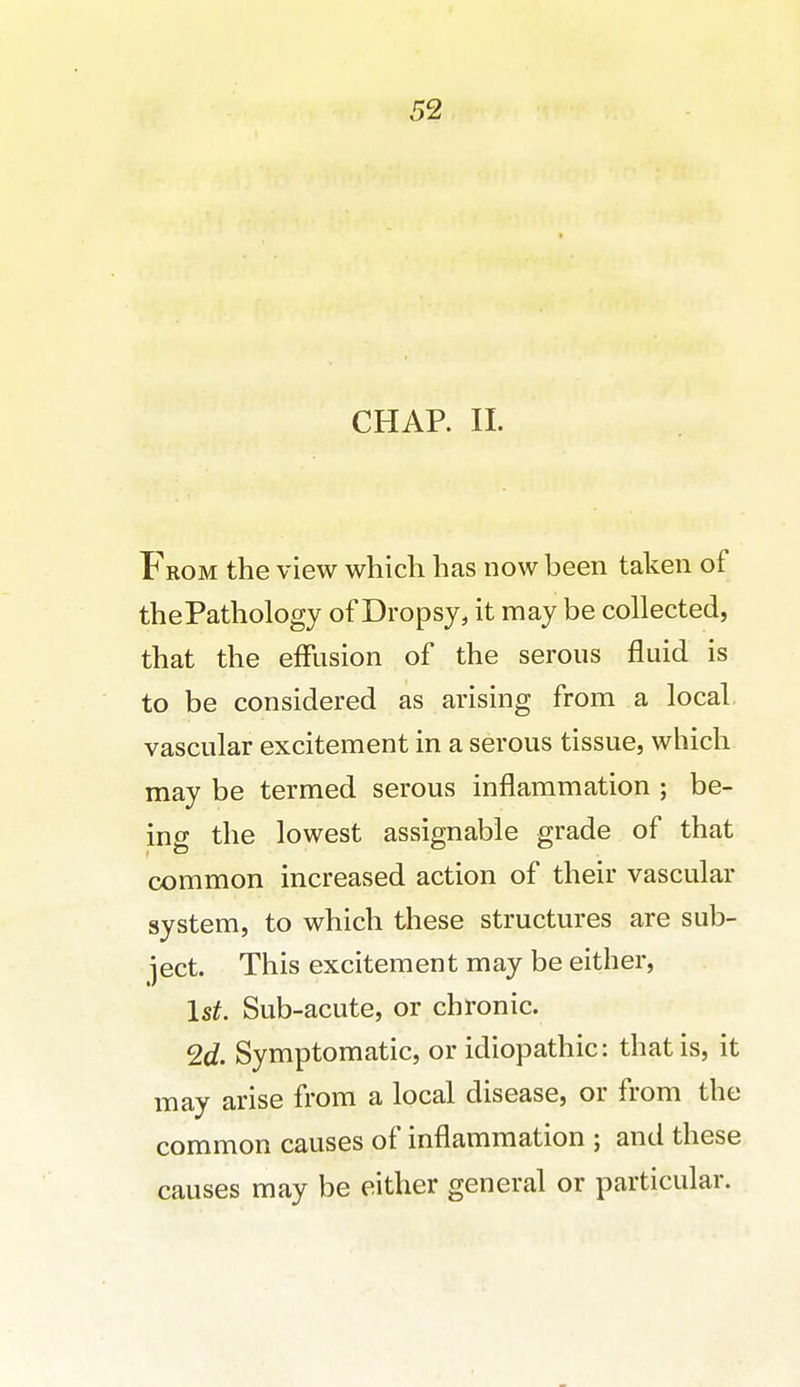 CHAR II. From the view which has now been taken of thePathology of Dropsy, it may be collected, that the effusion of the serous fluid is to be considered as arising from a local, vascular excitement in a serous tissue, which may be termed serous inflammation ; be- ing the lowest assignable grade of that common increased action of their vascular system, to which these structures are sub- ject. This excitement may be either, 1st. Sub-acute, or chronic. 2d. Symptomatic, or idiopathic: that is, it may arise from a local disease, or from the common causes of inflammation ; and these causes may be either general or particular.