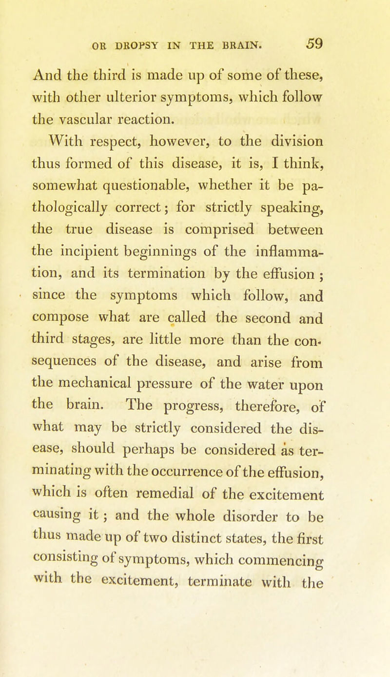 And the third is made up of some of these, with other ulterior symptoms, which follow the vascular reaction. With respect, however, to the division thus formed of this disease, it is, I think, somewhat questionable, whether it be pa- thologically correct; for strictly speaking, the true disease is comprised between the incipient beginnings of the inflamma- tion, and its termination by the effusion ; since the symptoms which follow, and compose what are called the second and third stages, are little more than the con- sequences of the disease, and arise from the mechanical pressure of the water upon the brain. The progress, therefore, of what may be strictly considered the dis- ease, should perhaps be considered as ter- minating with the occurrence of the effusion, which is often remedial of the excitement causing it; and the whole disorder to be thus made up of two distinct states, the first consisting of symptoms, which commencing with the excitement, terminate with the