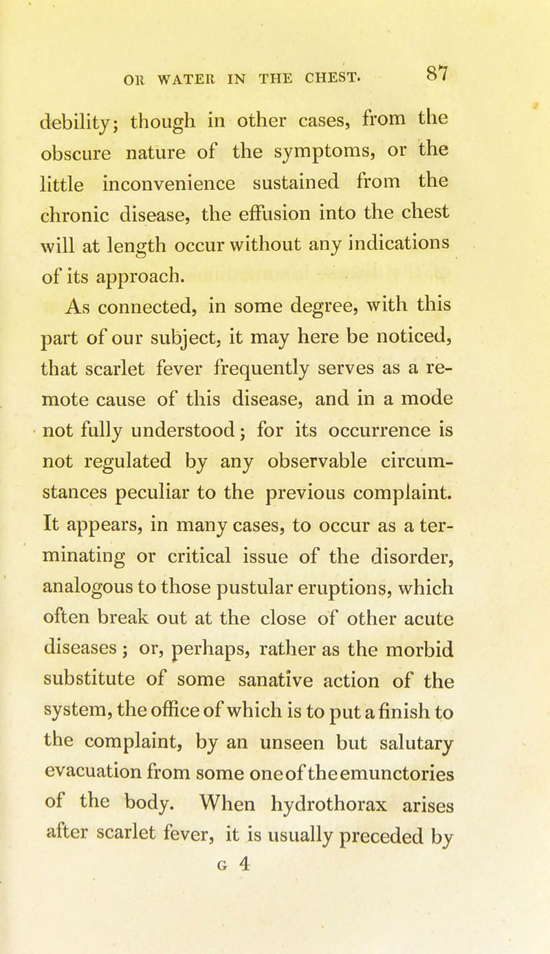 debility; though in other cases, from the obscure nature of the symptoms, or the little inconvenience sustained from the chronic disease, the effusion into the chest will at length occur without any indications of its approach. As connected, in some degree, with this part of our subject, it may here be noticed, that scarlet fever frequently serves as a re- mote cause of this disease, and in a mode not fully understood; for its occurrence is not regulated by any observable circum- stances peculiar to the previous complaint. It appears, in many cases, to occur as a ter- minating or critical issue of the disorder, analogous to those pustular eruptions, which often break out at the close of other acute diseases ; or, perhaps, rather as the morbid substitute of some sanative action of the system, the office of which is to put a finish to the complaint, by an unseen but salutary evacuation from some oneof theemunctories of the body. When hydrothorax arises after scarlet fever, it is usually preceded by G 4