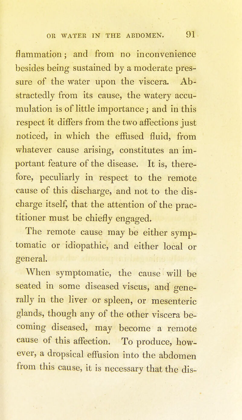 flammation; and from no inconvenience besides being sustained by a moderate pres- sure of the water upon the viscera. Ab- stractedly from its cause, the watery accu- mulation is of little importance; and in this respect it differs from the two affections just noticed, in which the effused fluid, from whatever cause arising, constitutes an im- portant feature of the disease. It is, there- fore, peculiarly in respect to the remote cause of this discharge, and not to the dis- charge itself, that the attention of the prac- titioner must be chiefly engaged. The remote cause may be either symp- tomatic or idiopathic, and either local or general. When symptomatic, the cause will be seated in some diseased viscus, and srene- rally in the liver or spleen, or mesenteric glands, though any of the other viscera be- coming diseased, may become a remote cause of this affection. To produce, how- ever, a dropsical effusion into the abdomen from this cause, it is necessary that the dis-