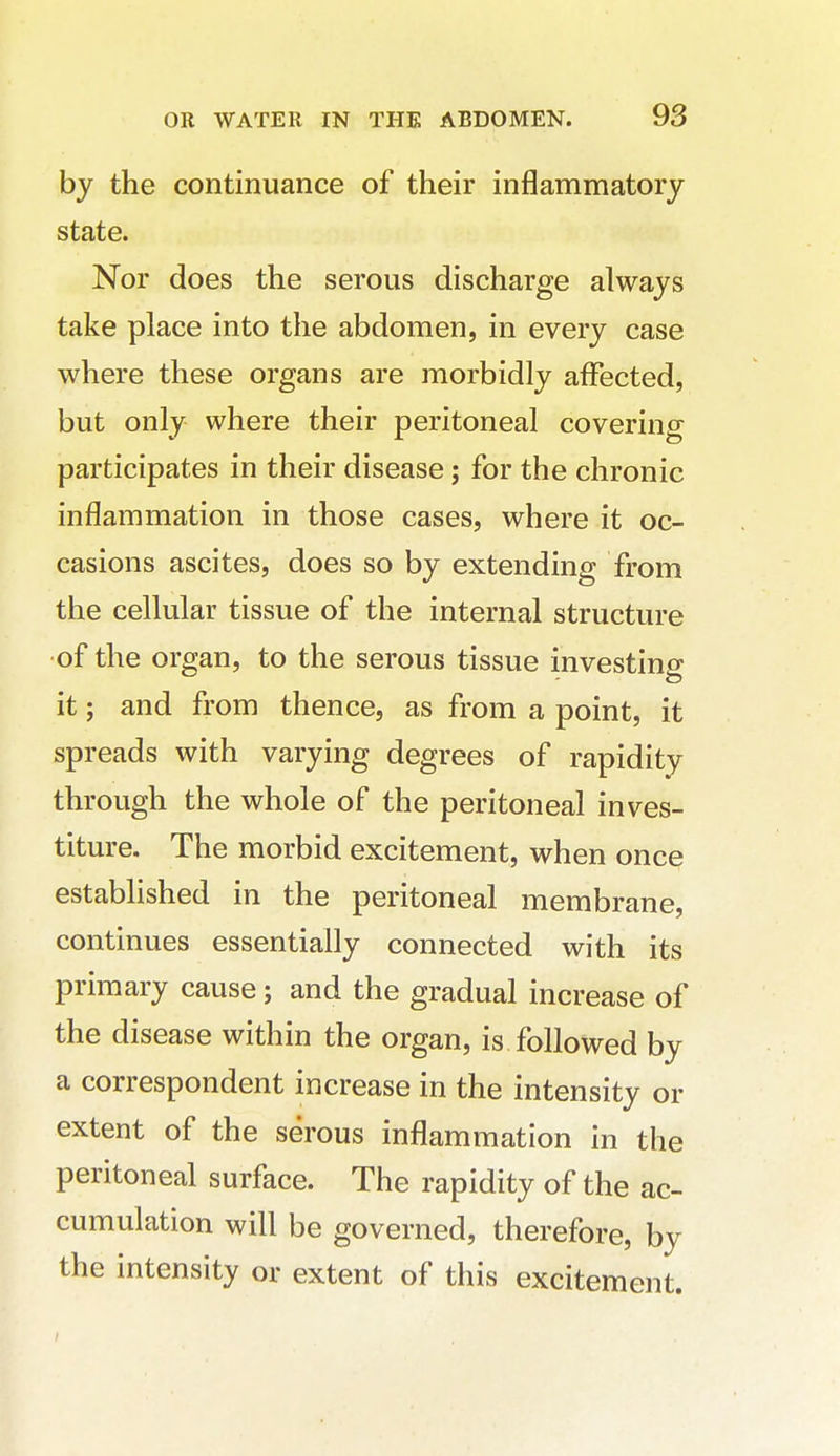 by the continuance of their inflammatory state. Nor does the serous discharge always take place into the abdomen, in every case where these organs are morbidly affected, but only where their peritoneal covering participates in their disease; for the chronic inflammation in those cases, where it oc- casions ascites, does so by extending from the cellular tissue of the internal structure •of the organ, to the serous tissue investing it; and from thence, as from a point, it spreads with varying degrees of rapidity through the whole of the peritoneal inves- titure. The morbid excitement, when once established in the peritoneal membrane, continues essentially connected with its primary cause; and the gradual increase of the disease within the organ, is followed by a correspondent increase in the intensity or extent of the serous inflammation in the peritoneal surface. The rapidity of the ac- cumulation will be governed, therefore, by the intensity or extent of this excitement.
