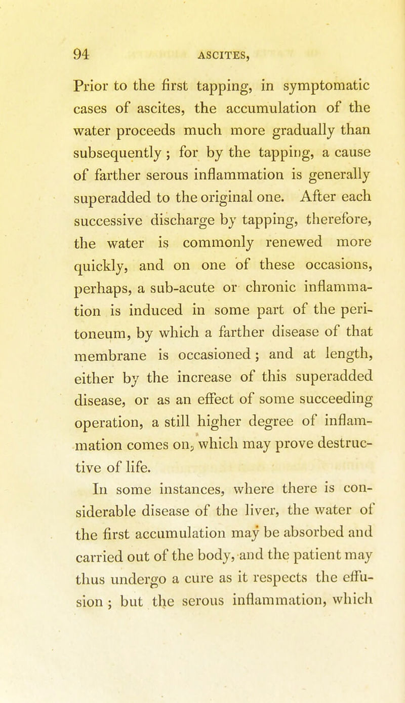 Prior to the first tapping, in symptomatic cases of ascites, the accumulation of the water proceeds much more gradually than subsequently ; for by the tapping, a cause of farther serous inflammation is generally superadded to the original one. After each successive discharge by tapping, therefore, the water is commonly renewed more quickly, and on one of these occasions, perhaps, a sub-acute or chronic inflamma- tion is induced in some part of the peri- toneum, by which a farther disease of that membrane is occasioned; and at length, either by the increase of this superadded disease, or as an effect of some succeeding operation, a still higher degree of inflam- mation comes on.j which may prove destruc- tive of life. In some instances, where there is con- siderable disease of the liver, the water of the first accumulation may be absorbed and carried out of the body, and the patient may thus undergo a cure as it respects the effu- sion ; but the serous inflammation, which