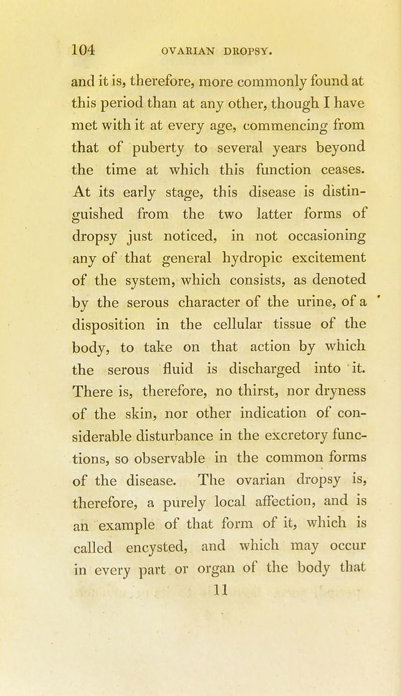 and it is, therefore, more commonly found at this period than at any other, though I have met with it at every age, commencing from that of puberty to several years beyond the time at which this function ceases. At its early stage, this disease is distin- guished from the two latter forms of dropsy just noticed, in not occasioning any of that general hydropic excitement of the system, which consists, as denoted by the serous character of the urine, of a disposition in the cellular tissue of the body, to take on that action by which the serous fluid is discharged into it. There is, therefore, no thirst, nor dryness of the skin, nor other indication of con- siderable disturbance in the excretory func- tions, so observable in the common forms of the disease. The ovarian dropsy is, therefore, a purely local affection, and is an example of that form of it, which is called encysted, and which may occur in every part or organ of the body that 11