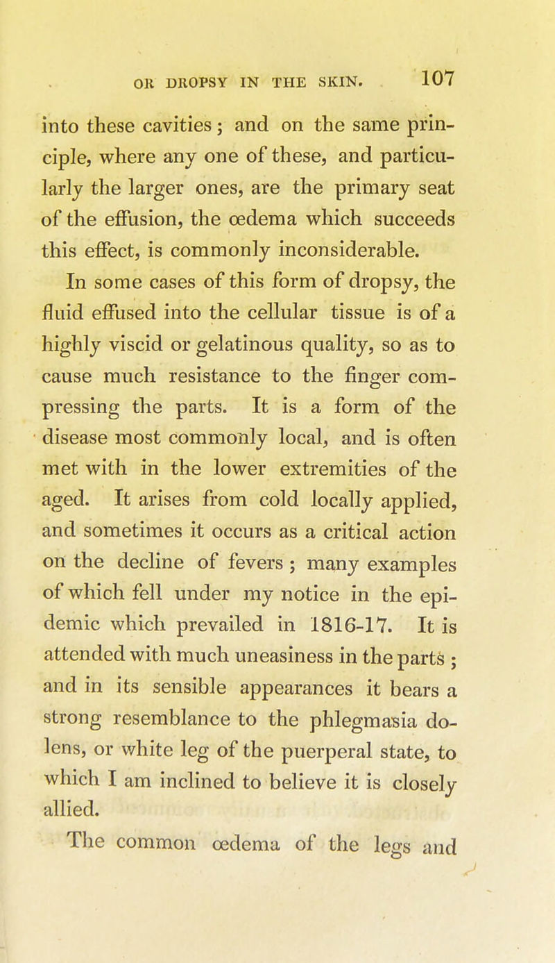 into these cavities; and on the same prin- ciple, where any one of these, and particu- larly the larger ones, are the primary seat of the effusion, the oedema which succeeds this effect, is commonly inconsiderable. In some cases of this form of dropsy, the fluid effused into the cellular tissue is of a highly viscid or gelatinous quality, so as to cause much resistance to the finger com- pressing the parts. It is a form of the disease most commonly local, and is often met with in the lower extremities of the aged. It arises from cold locally applied, and sometimes it occurs as a critical action on the decline of fevers ; many examples of which fell under my notice in the epi- demic which prevailed in 1816-17. It is attended with much uneasiness in the parts ; and in its sensible appearances it bears a strong resemblance to the phlegmasia do- lens, or white leg of the puerperal state, to which I am inclined to believe it is closely allied. The common oedema of the legs and