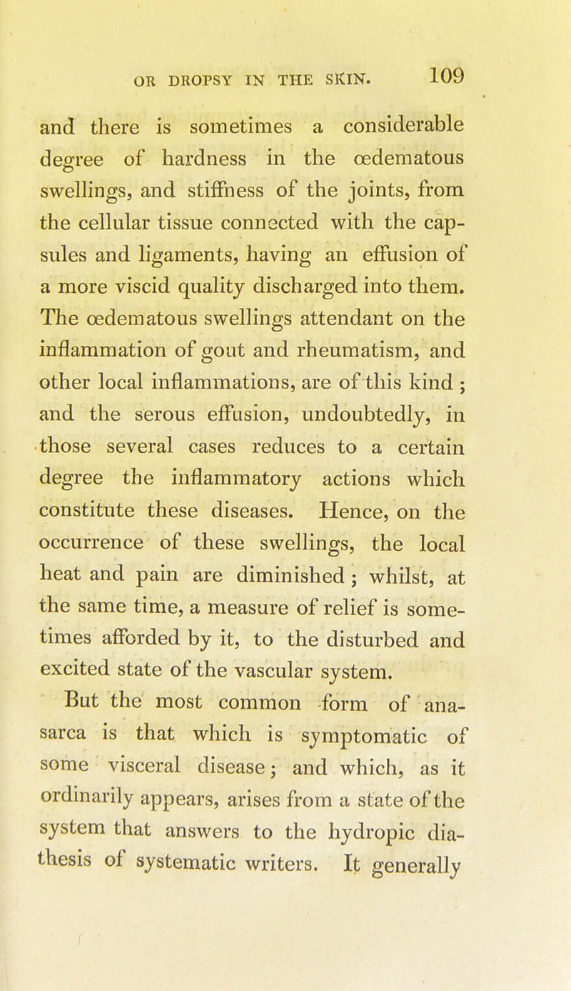 and there is sometimes a considerable decree of hardness in the oedematous swellings, and stiffness of the joints, from the cellular tissue connected with the cap- sules and ligaments, having an effusion of a more viscid quality discharged into them. The oedematous swellings attendant on the inflammation of gout and rheumatism, and other local inflammations, are of this kind ; and the serous effusion, undoubtedly, in those several cases reduces to a certain degree the inflammatory actions which constitute these diseases. Hence, on the occurrence of these swellings, the local heat and pain are diminished; whilst, at the same time, a measure of relief is some- times afforded by it, to the disturbed and excited state of the vascular system. But the most common form of ana- sarca is that which is symptomatic of some visceral disease j and which, as it ordinarily appears, arises from a state of the system that answers to the hydropic dia- thesis of systematic writers. It generally