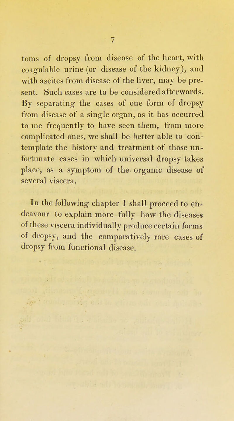 tonis of dropsy from disease of the heart, with coMgulable urine (or disease of the kidney)^ and with ascites from disease of the liver, may be pre- sent. Such cases are to be considered afterwards. By separating the cases of one form of dropsy from disease of a single organ, as it has occurred to me frequently to have seen them, from more complicated ones, we shall be better able to con- template the history and treatment of those un- fortunate cases in which universal dropsy takes place, as a symptom of the organic disease of several viscera. In the following chapter I shall proceed to en- deavour to explain more fully how the diseases of these viscera mdividually produce certain forms of dropsy, and the comparatively rare cases of dropsy from functional disease.
