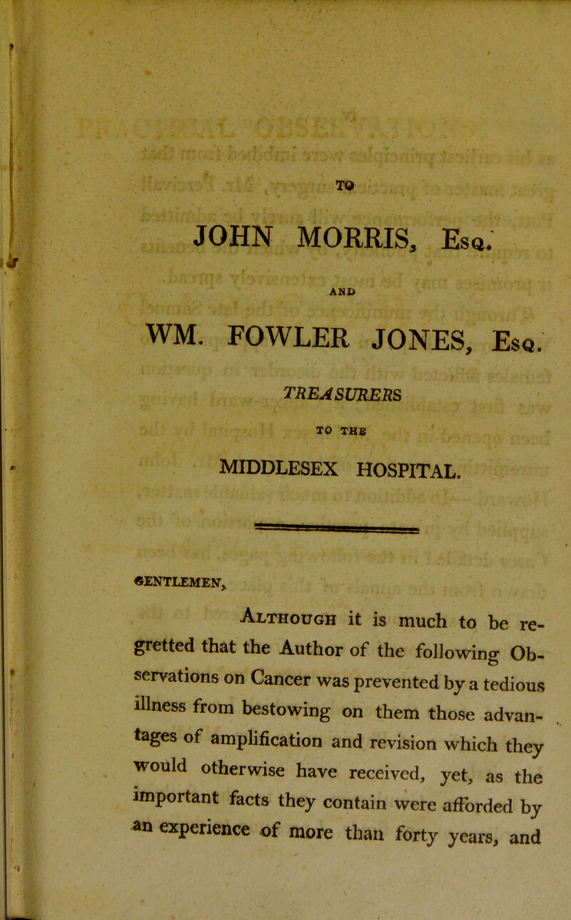 JOHN MORRIS, Esq. AMD WM. FOWLER JONES, Esq. TREASURERS TO THB MIDDLESEX HOSPITAL. GENTLEMEN,. Although it is much to be re- gretted that the Author of the following Ob- servations on Cancer was prevented by a tedious illness from bestowing on them those advan- tages of amplification and revision which they would otherwise have received, yet, as the important facts they contain were afforded by an experience of more than forty years, and