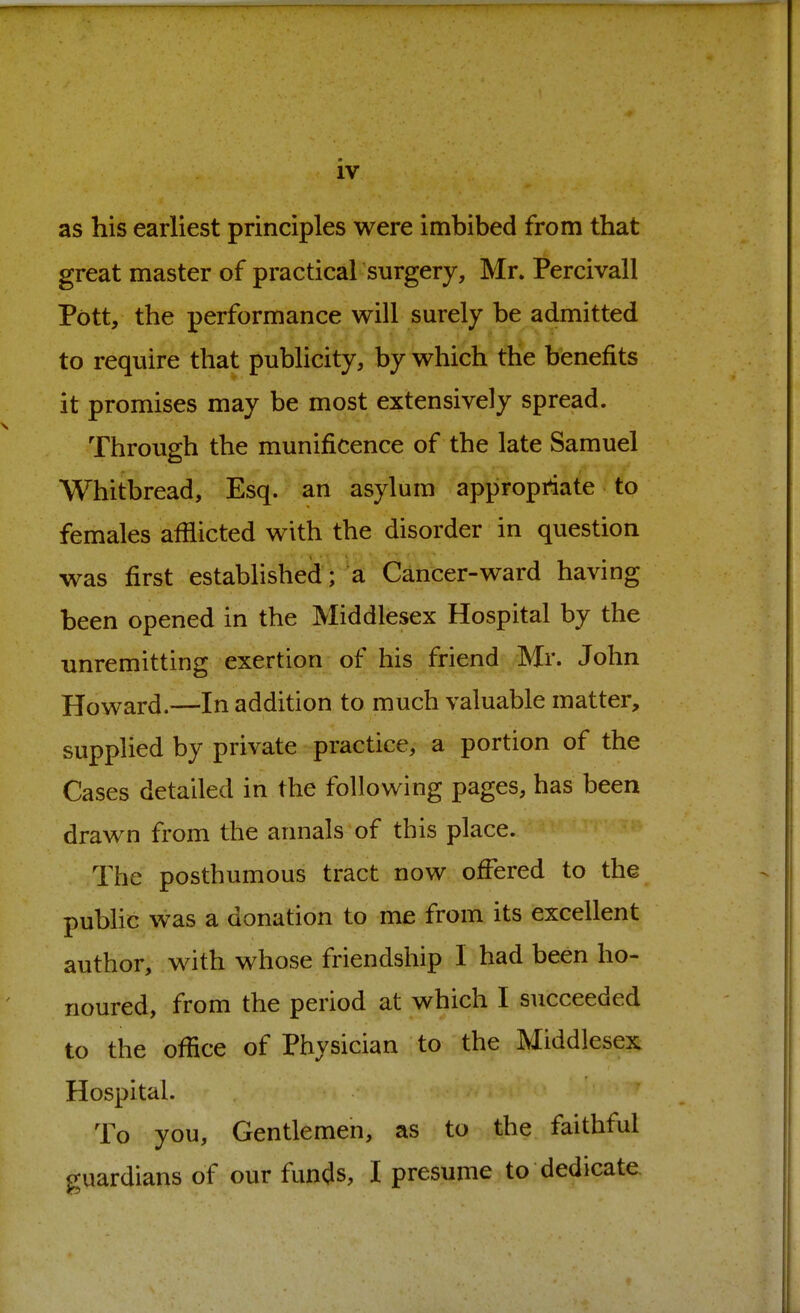 as his earliest principles were imbibed from that great master of practical surgery, Mr. Percivall Pott, the performance will surely be admitted to require that publicity, by which the benefits it promises may be most extensively spread. Through the munificence of the late Samuel Whitbread, Esq. an asylum appropriate to females afflicted with the disorder in question was first established; a Cancer-ward having been opened in the Middlesex Hospital by the unremitting exertion of his friend Mr. John Howard.—In addition to much valuable matter, supplied by private practice, a portion of the Cases detailed in the following pages, has been drawn from the annals of this place. The posthumous tract now ofFered to the public was a donation to me from its excellent author, with whose friendship I had been ho- noured, from the period at which I succeeded to the office of Physician to the Middlesex Hospital. To you, Gentlemen, as to the faithful guardians of our funds, I presume to dedicate.