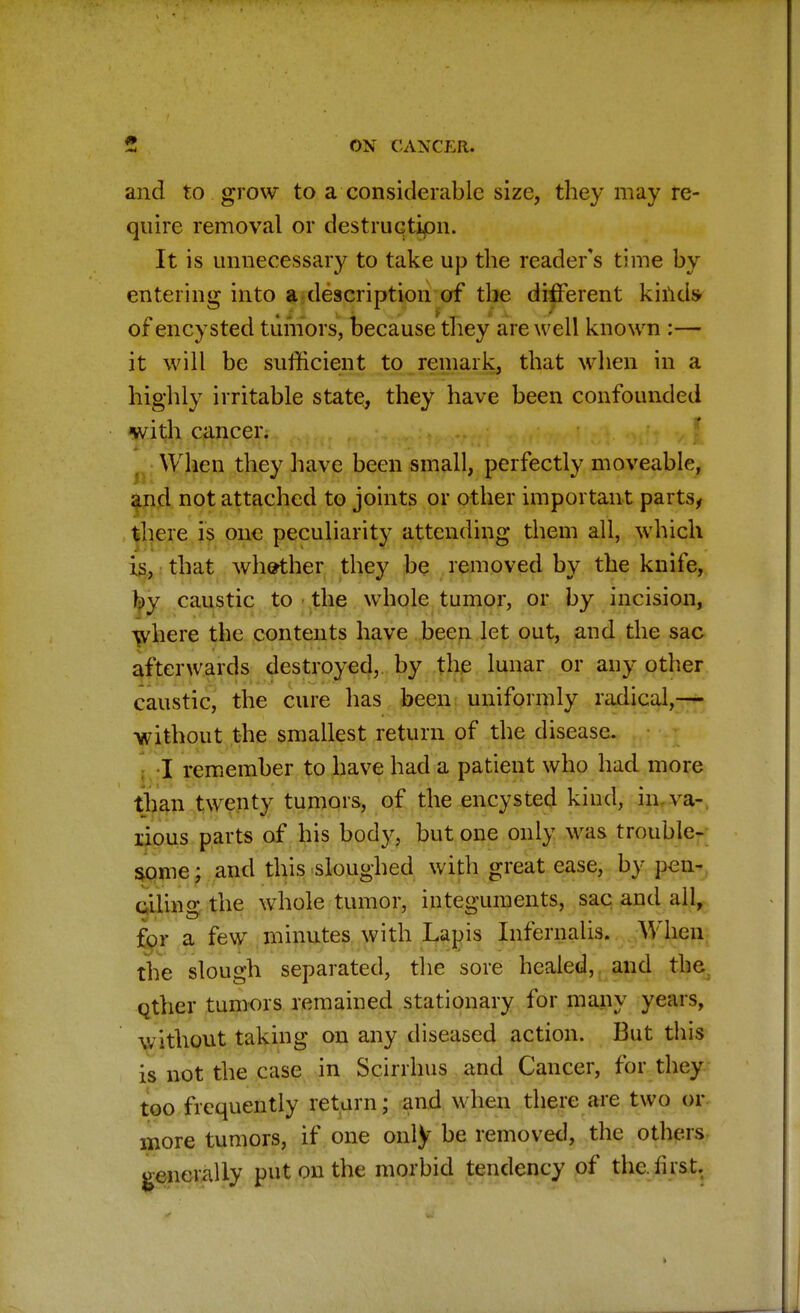 and to grow to a considerable size, they may re- quire removal or destruction. It is unnecessary to take up the reader's time by entering into a description of the different kinds- of encysted tumors, because they are well known :— it will be sufficient to remark, that when in a highly irritable state, they have been confounded with cancer. When they have been small, perfectly moveable, and not attached to joints or other important parts, there is one peculiarity attending them all, which is, that whether they be removed by the knife, by caustic to the whole tumor, or by incision, where the contents have been let out, and the sac afterwards destroyed, by the lunar or any other caustic, the cure has been uniformly radical,— without the smallest return of the disease. I remember to have had a patient who had more than twenty tumors, of the encysted kind, in va- rious parts of his body, but one only was trouble- some ; and this sloughed with great ease, by pen- ciling the whole tumor, integuments, sac and all, for a few minutes with Lapis Infernalis. When the slough separated, the sore healed, and the Qther tumors remained stationary for many years, without taking on any diseased action. But this is not the case in Scirrhus and Cancer, for they too frequently return; and when there are two or more tumors, if one only be removed, the others generally put on the morbid tendency of the first.