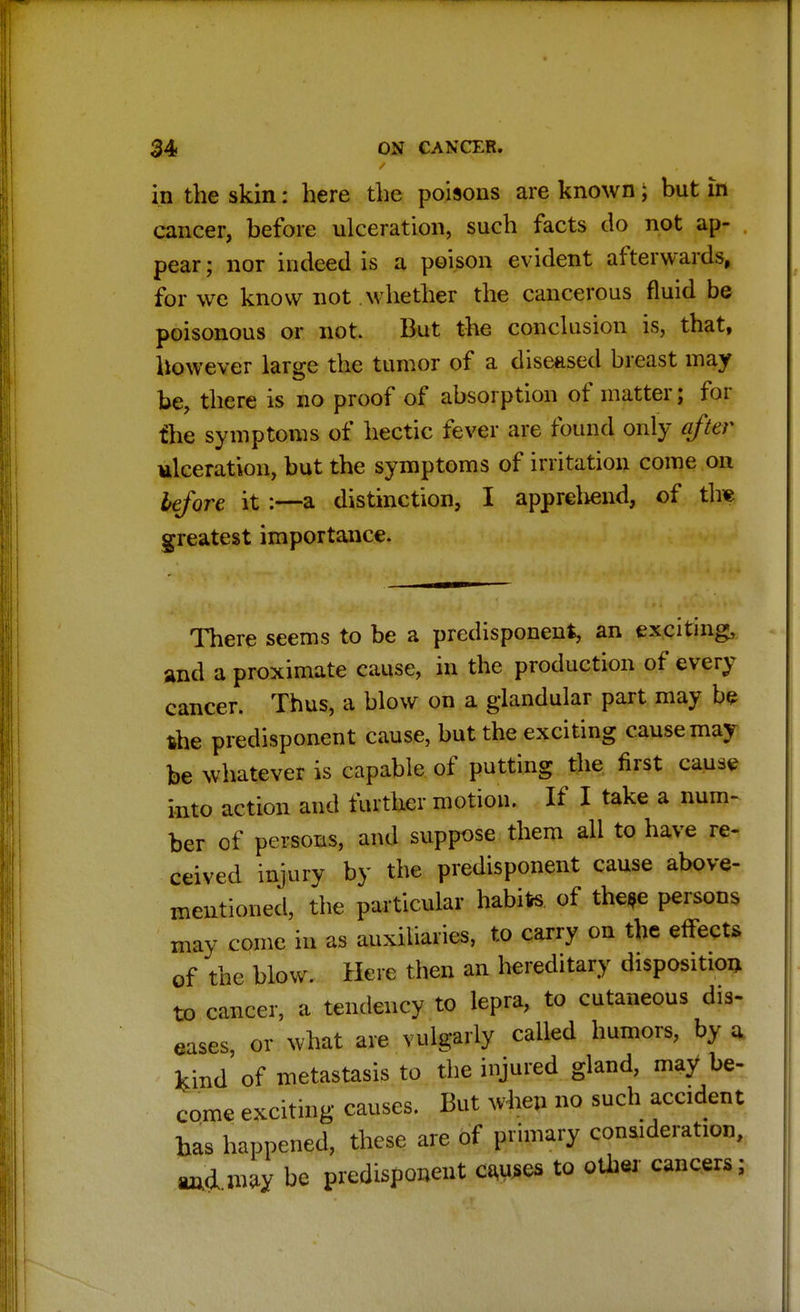 in the skin: here the poisons are known; but in cancer, before ulceration, such facts do not ap- pear ; nor indeed is a poison evident afterwards, for we know not whether the cancerous fluid be poisonous or not. But the conclusion is, that, however large the tumor of a diseased breast may be, there is no proof of absorption of matter; for the symptoms of hectic fever are found only after ulceration, but the symptoms of irritation come on before it :—a distinction, I apprehend, of tire greatest importance. There seems to be a predisponent, an exciting, and a proximate cause, in the production of every cancer. Thus, a blow on a glandular part may be the predisponent cause, but the exciting cause may be whatever is capable of putting the first cause into action and further motion. If I take a num- ber of persons, and suppose them all to have re- ceived injury by the predisponent cause above- mentioned, the particular habite of the*e persons may come in as auxiliaries, to carry on the effects of the blow. Here then an hereditary disposition to cancer, a tendency to lepra, to cutaneous dis- eases, or what are vulgarly called humors, by a kind of metastasis to the injured gland, may be- come exciting causes. But when no such accident has happened, these are of primary consideration, and may be predisponent causes to other cancers;