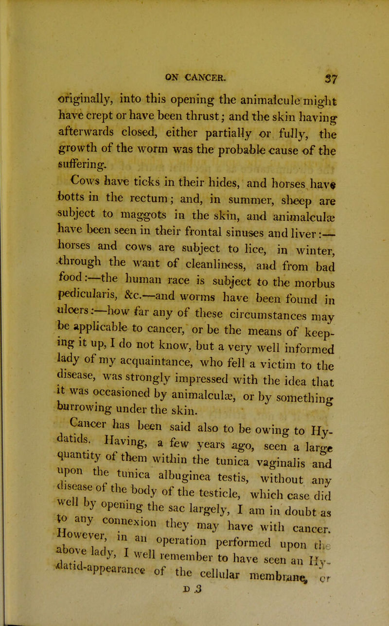 originally, into this opening the animalcule might have crept or have been thrust; and the skin having afterwards closed, either partially or fully, the growth of the worm was the probable cause of the suffering. Cows have ticks in their hides, and horses have botts in the rectum; and, in summer, sheep are subject to maggots in the skin, and animalcule have heen seen in their frontal sinuses and liver :— horses and cows are subject to lice, in winter, -through the want of cleanliness, and from bad food .-—-the human race is subject to the morbus pedicularis, &c—and worms have been found in ulcers;—how far any of these circumstances may be applicable to cancer, or be the means of keep- ing it up, I do not know, but a very well informed lady of my acquaintance, who fell a victim to the disease, was strongly impressed with the idea that it was occasioned by animalcule, or by something burrowing under the skin. Cancer has been said also to be owing to Hy- datids. Having, a few years ago, seen a lamt quantity of them within the tunica vaginalis and upon the tunica albuginea testis, without any disease of the body of the testicle, which case did WeH by opening the sac largely, I am in doubt as jo any connexion they may have with cancer. owever m an operation performed upon th £l M?> 1 well remember to have seen a' fife ^^d-appearance of the cellular membrane, \