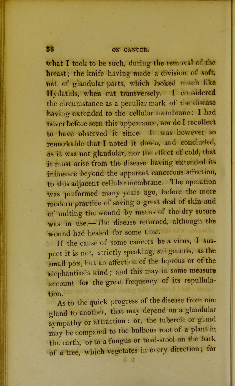 58 ON CANXEII. what I took to be such, during the removal of the breast; the knife having made a division of soft, not of glandular parts, which looked much like Hydatids, when cut transversely. I considered the circumstance as a peculiar mark of the disease having extended to the cellular membrane: I had never before seen this appearance, nor do I recollect to have observed it since. It was however so remarkable that I noted it down, and concluded, as it was not glandular, nor the effect of cold, that it must arise from the disease having extended its influence beyond the apparent cancerous affection, to this adjacent cellular membrane. The operation was performed many years ago, before the more modern practice of saving a great deal of skin and of uniting the wound by means of the dry suture was in use.—The disease returned, although the wound had healed for some time. If the cause of some cancers be a vims, I sus- pect it is not, strictly speaking, sui generis, as the small-pox, but an affection of the leprous or of the elephantiasis kind; and this may in some measure account foi the great frequency of its repulhila- tion. As to the quick progress of the disease from one gland to another, that may depend on a glandular sympathy or attraction : or, the tubercle or gland may be compared to the bulbous root of a plant in the earth, or to a fungus or toad-stool on the bark of a tree, which vegetates in every direction; for