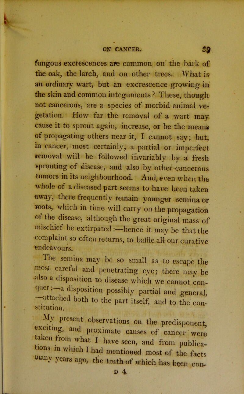 fungous excrescences a*e common on the hark of the oak, the larch, and on other trees. What is an ordinary wart, but an excrescence growing in the skin and common integuments ? These, though not cancerous, are a species of morbid animal ve- getation. How far the removal of a wart may cause it to sprout again, increase, or be the means of propagating others near it, I cannot say; but, in cancer, most certainly, a partial or imperfect removal will be followed invariably by a fresh sprouting of disease, and also by other cancerous tumors in its neighbourhood. And, even when the whole of a diseased part seems to have been taken away, there frequently remain younger semina or foots, which in time will carry on the propagation of the disease, although the great original mass of mischief be extirpated hence it may be that the complaint so often returns, to baffle all our curative Endeavours. The semina may be so small as to escape the most careful and penetrating eye; there may be also a disposition to disease which we cannot con- quer;—a disposition possibly partial and general, -attached both to the part itself, and to the con- stitution. My present observations on the predisponent, exciting, and proximate causes of cancer were taken from what I have seen, and from publica- tions ln which I had mentioned most of the facts Wmv years ago, the truth of which has hCen coiv