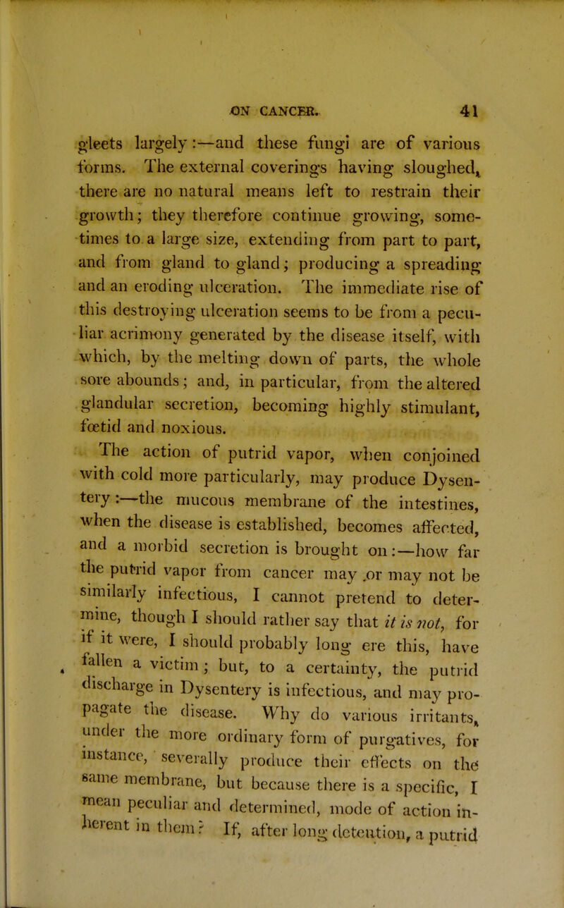 ON CANCER. 41 gleets largely:—and these fungi are of various forms. The external coverings having sloughed* there are no natural means left to restrain their growth; they therefore continue growing, some- times to a large size, extending from part to part, and from gland to gland; producing a spreading and an eroding ulceration. The immediate rise of this destroying ulceration seems to be from a pecu- liar acrimony generated by the disease itself, with which, by the melting down of parts, the whole sore abounds; and, in particular, from the altered glandular secretion, becoming highly stimulant, foetid and noxious. The action of putrid vapor, when conjoined with cold more particularly, may produce Dysen- tery the mucous membrane of the intestines, when the disease is established, becomes affected, and a morbid secretion is brought on:—how far the putrid vapor from cancer may .or may not be similarly infectious, I cannot pretend to deter- mine, though I should rather say that it is not, for if it were, I should probably long ere this, have ♦ fallen a vi^im ; but, to a certainty, the putrid discharge in Dysentery is infectious, and may pro- pagate the disease. Why do various irritants, under the more ordinary form of purgatives, for instance, severally produce their effects on the same membrane, but because there is a specific, I mean peculiar and determined, mode of action'in- herent in them ? If, after long detention, a putrid