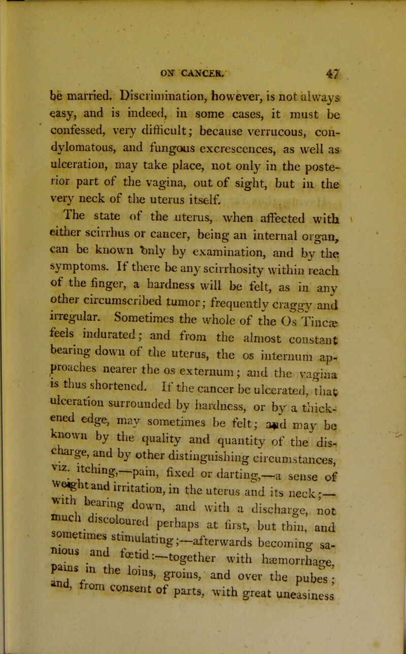 be married. Discrimination, however, is not always easy, and is indeed, in some cases, it must be confessed, very difficult; because verrucous, con- dylomatous, and fungous excrescences, as well as ulceration, may take place, not only in the poste- rior part of the vagina, out of sight, but in the very neck of the uterus itself. The state of the nterus, when affected with either scirrhus or cancer, being an internal organ, can be known bnly by examination, and by the symptoms. If there be any scirrhosity within reach of the finger, a hardness will be felt, as in any other circumscribed tumor; frequently craggy and irregular. Sometimes the whole of the Os Tinea? feels indurated; and from the almost constant bearing down of the uterus, the os internum ap- proaches nearer the os externum; and the vagina is thus shortened. If the cancer be ulcerated, that; ulceration surrounded by hardness, or by a thick- ened edge, may sometimes be felt; a*d may be known by the quality and quantity of the dis- charge, and by other distinguishing circumstances, viz. itching,—pain, fixed or darting,—a sense of weight and irritation, in the uterus and its neck — with beanng down, and with a discharge, not ^uch decoloured perhaps at first, but thm, and sometimes stimulating-afterwards becoming sa- bious and. fetid -together with hemorrhage, Z%m thG loius> ^oins, and over the pubes and, from consent of parts, with great uneasiness