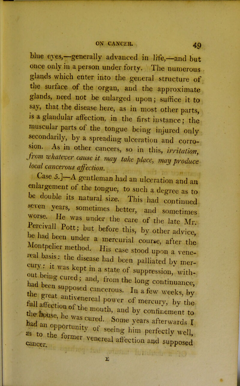 ON CANCXll. 40 blue eyes,—generally advanced in life,—and but once only in a person under forty. The numerous glands which enter into the general structure of the surface of the organ, and the approximate glands, need not be enlarged upon; suffice it to say, that the disease here, as in most other parts, is a glandular affection, in the first instance; the muscular parts of the tongue being injured only secondarily, by a spreading ulceration and corro- sion. As in other cancers, so in this, irritation, Jrom whatever cause it nmy take place, may produce local cancerous affection. Case 5.]—A gentleman had an ulceration and an enlargement of the tongue, to such a degree as to be double its natural size. This had continued seven years, sometimes better, and sometimes worse. He was under the care of the late Mr Percvall Pott; but before this, by other advice,' c had feen unde1' * mercurial course, after the Hontp^ «etbod. His case stood upon a vene- urv -I8'' A: diSCaSe had been by mer- S 'aS kGpt hl a State of suppression, with- h d been T*^ ** ^tinuance, d>ebous7? ' ad hy c°»nneme„t to S°-^^rwardsI as tn * y } f SeemS hun Perfectly well