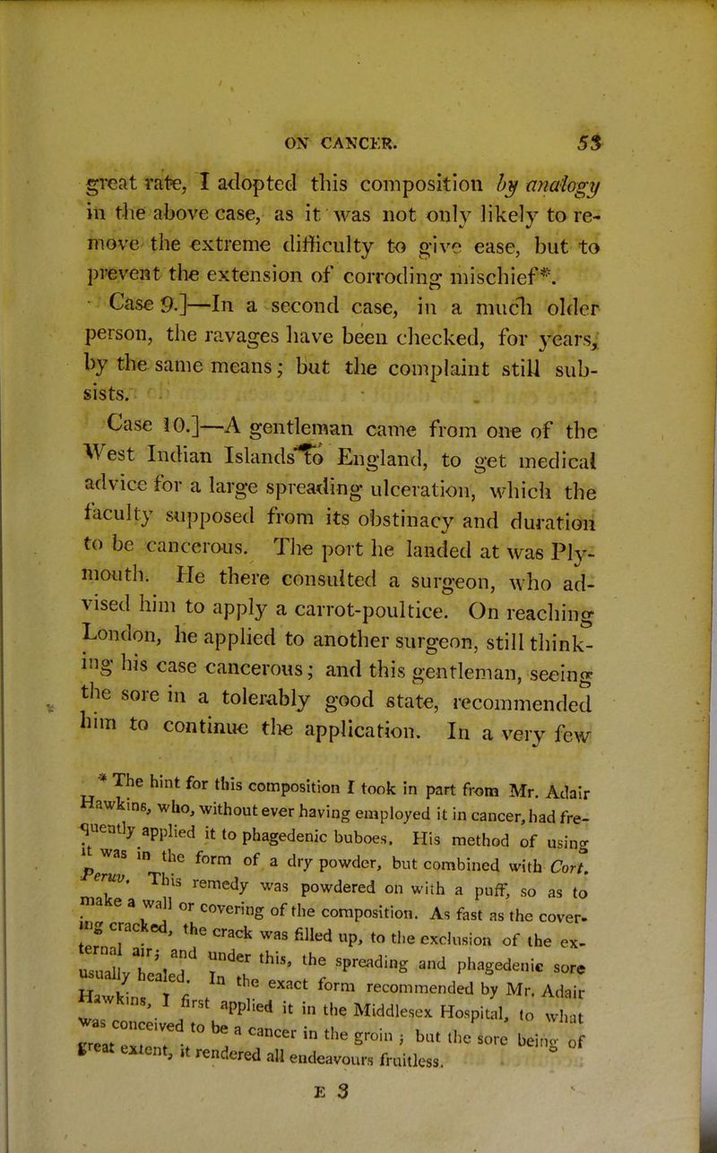 great rate, I adopted this composition by analogy in the above case, as it was not only likely to re- move the extreme difficulty to give ease, but to prevent the extension of corroding mischief*. Case 9.]—In a second case, in a much older person, the ravages have been checked, for years, by the same means; but the complaint still sub- sists. Case 10.]—A gentleman came from one of the West Indian IslandsTo England, to get medical advice for a large spreading ulceration, which the faculty supposed from its obstinacy and duration to be cancerous. The port he landed at was Ply- mouth. He there consulted a surgeon, who ad- vised him to apply a carrot-poultice. On reaching London, he applied to another surgeon, still think- ing his case cancerous; and this gentleman, seeing the sore in a tolerably good state, recommended him to continue the application. In a very few * The hint for this composition I took in part from Mr. Adair Hawkins, who, without ever having employed it in cancer, had fre- quently applied it to phagedenic buboes. His method of using ^was io the form of a dry powder, but combined with Cort. eruv. This remedy was powdered on with a puff, so as to make a wall or covering of the composition. As fast as the cover. mg cracked, the crack was filled up, to the exclusion of the ex- uTal TVf UliS' thG SPreadinS and Phagedenic sore /n GXaCt W ended * Mr. Adair Hawkins, I first applied it in the Middlesex Hospital, to what great extent, it rendered all endeavours fruitless.