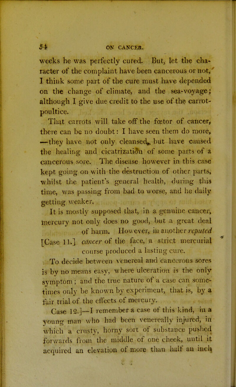 weeks he was perfectly cured. But, let the cha- racter of the complaint have heen cancerous or not, I think some part of the cure must have depended on the change of climate, and the sea-voyage ; although I give due credit to the use of the carrot- poultice. That carrots will take off the fcetor of cancer, there can be no doubt: I have seen them do more, —they have not only cleansed^ hut have caused the healing and cicatrization of some parts of a cancerous sore. The disease however in this case kept going on with the destruction of other parts, whilst the patient's general health, during this time, was passing from bad to worse, and he daily getting weaker. It is mostly supposed that, in a genuine cancer, mercury not only does no good, but a great deal of harm. How ever, in another reputed [Case 11.] cancer of the face, a strict mercurial course produced a lasting cure. To decide between venereal and cancerous sores is by no means easy, where ulceration is the only symptom ; and the true nature of a case can some- times only be known by experiment, that is, by a fair trial of the effects of mercury. Case 12.]—I remember a case of this kind, in a youno- man who had been venereal ly injured, in which a crusty, horny sort of substance pushed forwards from the middle of one cheek, until it acquired an elevation of more than half an inch