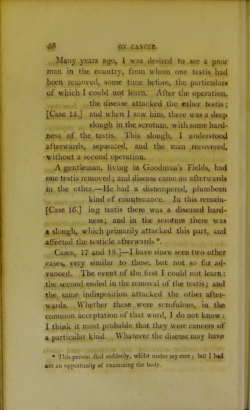 Many years ago, I was desired to see a poor man in the country, from whom one testis had been removed, some time before, the particulars of which I could not learn. After the operation, the disease attacked the other testis ; [Case lo.j and when I saw him, there was a deep slough in the scrotum, with some hard- ness of the testis. This slough, I understood afterwards, separated, and the man recovered, ■ without a second operation. A gentleman, living in Goodman's Fields, had one testis removed; and disease came on afterwards in the other.—He had a distempered, plumbean kind of countenance. In this remain- [Case 16s.] ing testis there was a diseased hard- ness ; and in the scrotum there was & slough, which primarily attacked this part, and affected the testicle afterwards*. Cases, 17 and 18.]—I have since seen two other eases, very similar to these, but not so far ad- vanced.. The event of the first I could not learn: .the second ended in the removal of the testis; and the same indisposition attacked the other after- wards. Whether these were scrofulous, in the common acceptation of that word, I do not know : I think it most probable that they were cancers of a particular kind. Whatever the disease may have * This person died suddenly, whilst under my care ; but I had sot an opportunity of examining the body.