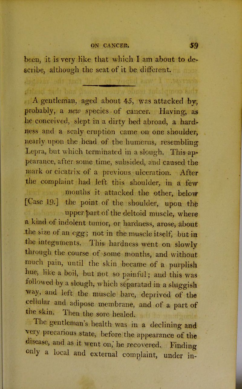 been, it is very like that which I am about to de- scribe, although the seat of it be different. A gentleman, aged about 45, was attacked by, probably, a neiv species of cancer. Having, as he conceived, slept in a dirty bed abroad, a hard- ness and a scaly eruption came on one shoulder, nearly upon the head of the humerus, resembling Lepra, but which terminated in a slough. This ap* pearance, after some time, subsided, and caused the mark or cicatrix of a previous ulceration. After the complaint had left this shoulder, in a few months it attacked the other, below [Case 19.] the point of the shoulder, upon the upper part of the deltoid muscle, where a kind of indolent tumor, or hardness, arose, about the size of an egg; not in the muscle itself, but in the integuments. This hardness went on slowly through the course of -some months, and without much pain, until the skin became of a purplish hue, like a boil, but not so painful; and this was followed by a slough, which separated in a sluggish way, and left the muscle bare, deprived of the cellular and adipose membrane, and of a part of the skin. Then the sore healed. The gentleman's health was in a declining and very precarious state, before the appearance of the disease, and as it went on, he recovered. Finding only a local and external complaint, under in-