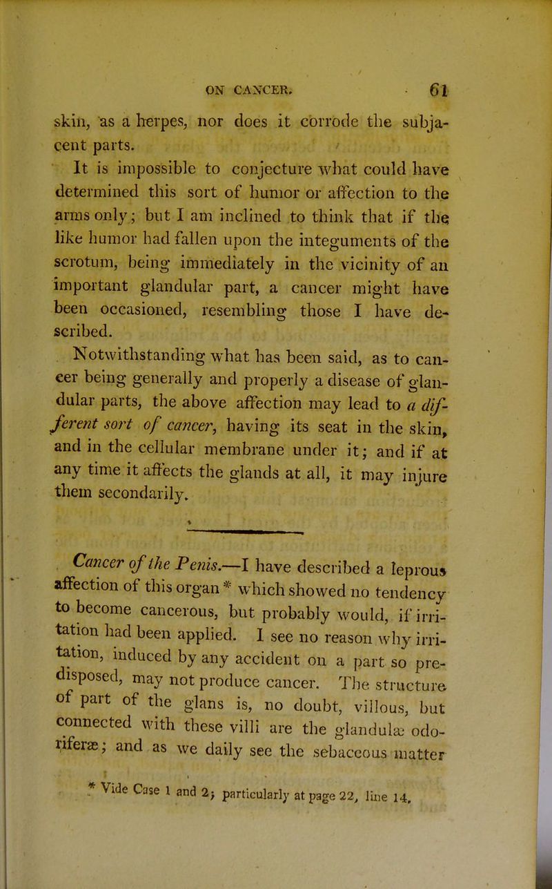 skin, as a herpes, nor does it corrode the subja- cent parts. It is impossible to conjecture what could have determined this sort of humor or affection to the arms only; but I am inclined to think that if the. like humor had fallen upon the integuments of the scrotum, being immediately in the vicinity of an important glandular part, a cancer might have been occasioned, resembling those I have de- scribed. Notwithstanding what has been said, as to can- cer being generally and properly a disease of glan- dular parts, the above affection may lead to a dif- ferent sort of cancer, having its seat in the skin, and in the cellular membrane under it; and if at any time it affects the glands at all, it may injure them secondarily. Cancer of the Penis.—I have described a leprous affection of this organ * which showed no tendency to become cancerous, but probably would, if irri- tation had been applied. I see no reason why irri- tation, induced by any accident on a part so pre- disposed, may not produce cancer. The structure of part of the glans is, no doubt, villous, but connected with these villi are the glandule odo- nferae; and as we daily see the sebaceous matter * Vide Case 1 and 2; particularly at page 22, line 14.