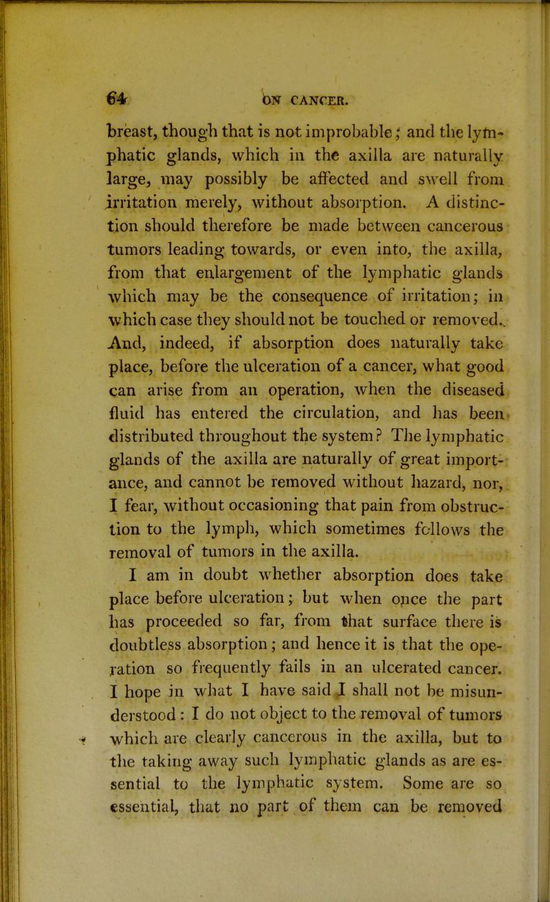 breast, though that is not improbable \ and the lym- phatic glands, which in the axilla are naturally large3 may possibly be affected and swell from irritation merely, without absorption. A distinc- tion should therefore be made between cancerous tumors leading towards, or even into, the axilla, from that enlargement of the lymphatic glands which may be the consequence of irritation; in which case they should not be touched or removed.. And, indeed, if absorption does naturally take place, before the ulceration of a cancer, what good can arise from an operation, when the diseased fluid has entered the circulation, and has been distributed throughout the system? The lymphatic glands of the axilla are naturally of great import- ance, and cannot be removed without hazard, nor, I fear, without occasioning that pain from obstruc- tion to the lymph, which sometimes fellows the removal of tumors in the axilla. I am in doubt whether absorption does take place before ulceration; but when once the part has proceeded so far, from that surface there is doubtless absorption; and hence it is that the ope- ration so frequently fails in an ulcerated cancer. I hope in what I have said I shall not be misun- derstood : I do not object to the removal of tumors which are clearly cancerous in the axilla, but to the taking away such lymphatic glands as are es- sential to the lymphatic system. Some are so essential, that no part of them can be removed