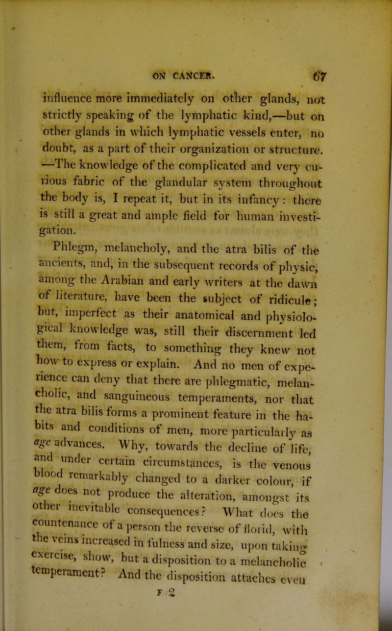 influence more immediately on other glands, not strictly speaking of the lymphatic kind,—but on other glands in which lymphatic vessels enter, no doubt, as a part of their organization or structure. —The knowledge of the complicated and very cu- rious fabric of the glandular system throughout the body is, I repeat it, but in its infancy: there is still a great and ample field for human investi- gation. Phlegm, melancholy, and the atra bilis of the ancients, and, in the subsequent records of physic, among the Arabian and early writers at the dawn of literature, have been the subject of ridicule; but, imperfect as their anatomical and physiolo- gical knowledge was, still their discernment led them, from facts, to something they knew not how to express or explain. And no men of expe- rience can deny that there are phlegmatic, melan- cholic, and sanguineous temperaments, nor that the atra bilis forms a prominent feature in the ha- bits and conditions of men, more particularly as *ge advances. Why, towards the decline of life, and under certain circumstances, is the venous blood remarkably changed to a darker colour, if age does not produce the alteration, amongst its other inevitable consequences? What docs the countenance of a person the reverse of florid, with the veins increased in fulness and size, upon takiu- exercise, show, but a disposition to a melancholic . temperament? And the disposition attaches even