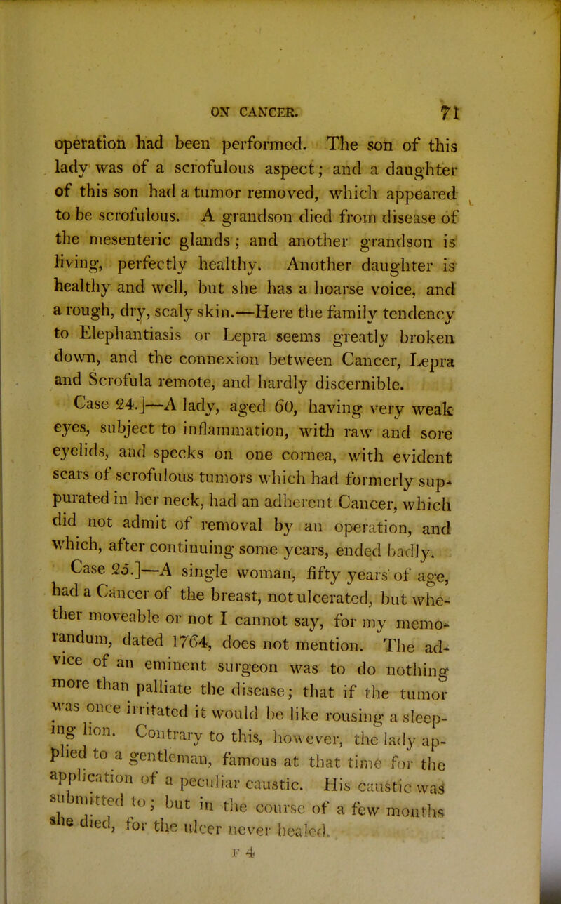operation had been performed. The son of this lady was of a scrofulous aspect; and a daughter of this son had a tumor removed, which appeared to be scrofulous. A grandson died from disease of the mesenteric glands ; and another grandson is living, perfectly healthy. Another daughter is healthy and well, but she has a hoarse voice, and a rough, dry, scaly skin.—Here the family tendency to Elephantiasis or Lepra seems greatly broken down, and the connexion between Cancer, Lepra and Scrofula remote, and hardly discernible. Case 24.]—A lady, aged 60, having very weak eyes, subject to inflammation, with raw and sore eyelids, and specks on one cornea, with evident scars of scrofulous tumors which had formerly sup- purated in her neck, had an adherent Cancer, which did not admit of removal by an operation, and which, after continuing some years, ended badly. Case 25.]—A single woman, fifty years of age, had a Cancer of the breast, not ulcerated, but whe- ther moveable or not I cannot say, for my memo* randum, dated 1764, does not mention. The ad* vice of an eminent surgeon was to do nothing more than palliate the disease; that if the tumor was once irritated it would be like rousing a sleep- ing hon. Contrary to this, however, the lady ap- plied to a gentleman, famous at that time for the application of a peculiar caustic. His caustic was* submitted to; but in the course of a few month, ahe died, for the ulcer never healed.