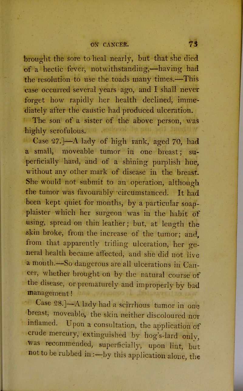 brought the sore to heal nearly, but that she died of a hectic fever, notwithstanding,—having had the resolution to use the toads many times.—This case occurred several years ago, and I shall never forget how rapidly her health declined, imme- diately after the caustic had produced ulceration. The son of a sister of the above person, was highly scrofulous. Case 27.]—A lady of high rank, aged 70, had a small, moveable tumor in one breast; su- perficially hard, and of a shining purplish hue, without any other mark of disease in the breast. She would not submit to an operation, although the tumor was favourably circumstanced. It had been kept quiet for months, by a particular soap- plaister which her surgeon was in the habit of using, spread on thin leather; but, at length the skin broke, from the increase of the tumor; and, from that apparently trifling ulceration, her ge- neral health became affected, and she did not live a month.—So dangerous are all ulcerations in Can- cer, whether brought on by the natural course of the disease, or prematurely and improperly by bad management! Case 28.]—A lady had a scirrhous tumor in one breast, moveable, the skin neither discoloured nor inflamed. Upon a consultation, the application of crude mercury, extinguished by hog's-lard only, was recommended, superficially, upon lint, but not to be rubbed in by this application alone, the
