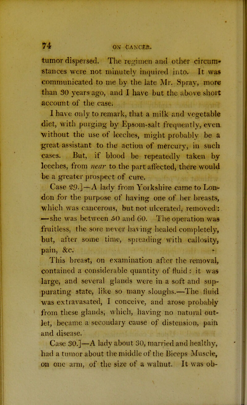 tumor dispersed. The regimen and other circum- stances were not minutely inquired into. It was communicated to me by the late Mr. Spray, more than 30 years ago, and I have but the above short account of the case. I have onlv to remark, that a milk and vegetable diet, with purging by Epsom-salt frequently, even Without the use of leeches, might probably be a great assistant to the action of mercury, in such cases. But, if blood be repeatedly taken by leeches, from near to the part affected, there would be a greater prospect of cure. Case 29 ]—A lady from Yorkshire came to Lon- don for the purpose of having one of her breasts, which was cancerous, but not ulcerated, removed : —she was between 60 and 60. The operation was fruitless, the sore never having healed completely, but, after some time, spreading with callosity, pain, &c. This breast, on examination after the removal, contained a considerable quantity of fluid : it was large, and several glands were in a soft and sup- purating state, like so many sloughs.—The fluid was extravasated, I conceive, and arose probably from these glands, which, having no natural out- let, became a secondary cause of distension, pain and disease. Case 30.]—A lady about 30, married and healthy, had a tumor about the middle of the Biceps Muscle, on one arm, of the size of a walnut. It was ob-