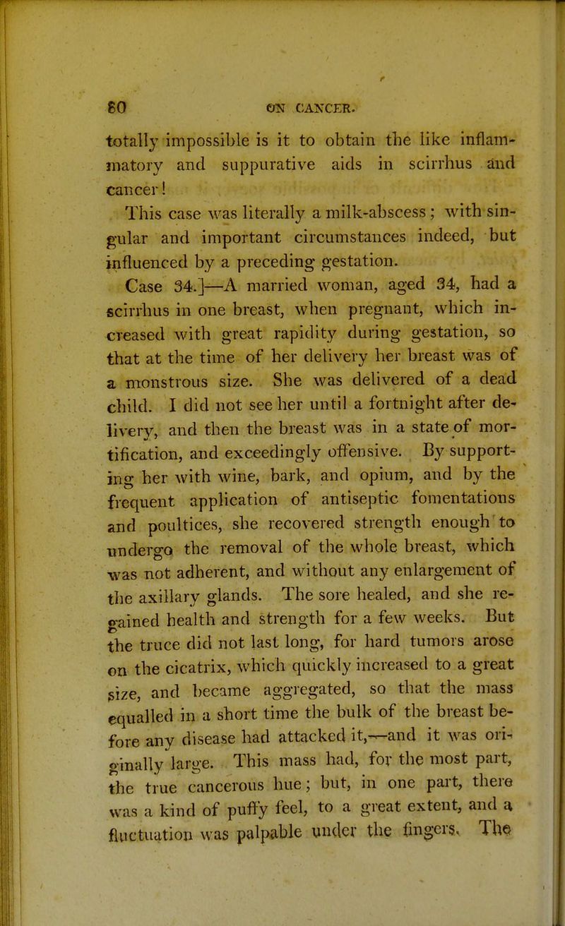totally impossible is it to obtain the like inflam- matory and suppurative aids in scirrhus and cancer! This case was literally a milk-abscess ; with sin- gular and important circumstances indeed, but influenced by a preceding gestation. Case 34.]—A married woman, aged 34, had a scirrhus in one breast, when pregnant, which in- creased with great rapidity during gestation, so that at the time of her delivery her breast was of a monstrous size. She was delivered of a dead child. I did not see her until a fortnight after de- liverv, and then the breast was in a state of mor- tification, and exceedingly offensive. By support- ing her with wine, bark, and opium, and by the frequent application of antiseptic fomentations and poultices, she recovered strength enough to undergo the removal of the whole breast, which was not adherent, and without any enlargement of the axillary glands. The sore healed, and she re- gained health and strength for a few weeks. But the truce did not last long, for hard tumors arose on the cicatrix, which quickly increased to a great size, and became aggregated, so that the mass equalled in a short time the bulk of the breast be- fore any disease had attacked it,—and it was ori- ginally large. This mass had, for the most part, the true cancerous hue; but, in one part, there was a kind of puffy feel, to a great extent, and a. fluctuation was palpable under the fingers. The