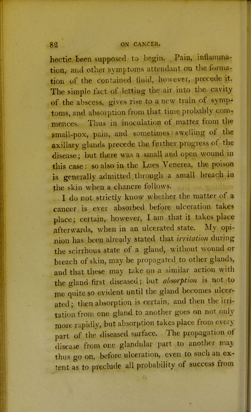 hectic been supposed to begin. Pain, inflamma- tion, and other symptoms attendant on the forma- tion of the contained lluid, however, precede it. The simple fact of letting the air into the cavity of the abscess, gives rise to a new train of symp- toms, and absorption from that time probably com- mences. Thus in inoculation of matter from the small-pox, pain, and sometimes swelling of the axillary glands precede the further progress of the disease; but there was a small and open wound in this case: so also in the Lues Venerea, the poison is generally admitted through a small breach in the skin when a chancre follows. I do not strictly know whether the matter of a cancer is ever absorbed before ulceration takes place; certain, however, I am that it takes place afterwards, when in an ulcerated state. My opi- nion has been already stated that irritation during the scirrhous state of a gland, without wound or breach of skin, may be propagated to other glands, and that these may take on a similar action with the gland first diseased; but absorption is not to pie quite so evident until the gland becomes ulcer- ated; then absorption is certain, and then the irri- tation from one gland to another goes on not only more rapidly, but absorption takes place from every part of the diseased surface. The propagation of disease from one glandular part to another may thus go on, before ulceration, even to such an ex- tent as to preclude all probability of success from