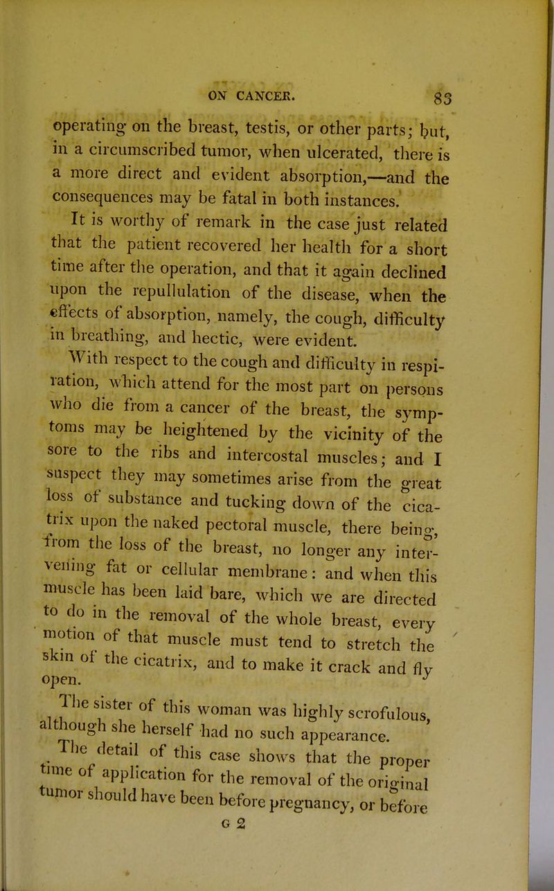 operating on the breast, testis, or other parts; but, in a circumscribed tumor, when ulcerated, there is a more direct and evident absorption,—and the consequences may be fatal in both instances. It is worthy of remark in the case just related that the patient recovered her health for a short time after the operation, and that it again declined upon the repudiation of the disease, when the effects of absorption, namely, the cough, difficulty in breathing, and hectic, were evident. With respect to the cough and difficulty in respi- ration, which attend for the most part on persons who die from a cancer of the breast, the symp- toms may be heightened by the vicinity of the sore to the ribs and intercostal muscles; and I suspect they may sometimes arise from the great loss of substance and tucking down of the cica- trix upon the naked pectoral muscle, there being, from the loss of the breast, no longer any inter- vening fat or cellular membrane: and when this muscle has been laid bare, which we are directed to do in the removal of the whole breast, every motion of that muscle must tend to stretch the skin of the cicatrix, and to make it crack and fly open. J The sister of this woman was highly scrofulous, although she herself had no such appearance. The detail of this case shows that the proper time of application for the removal of the original tumor should have been before pregnancy, or before