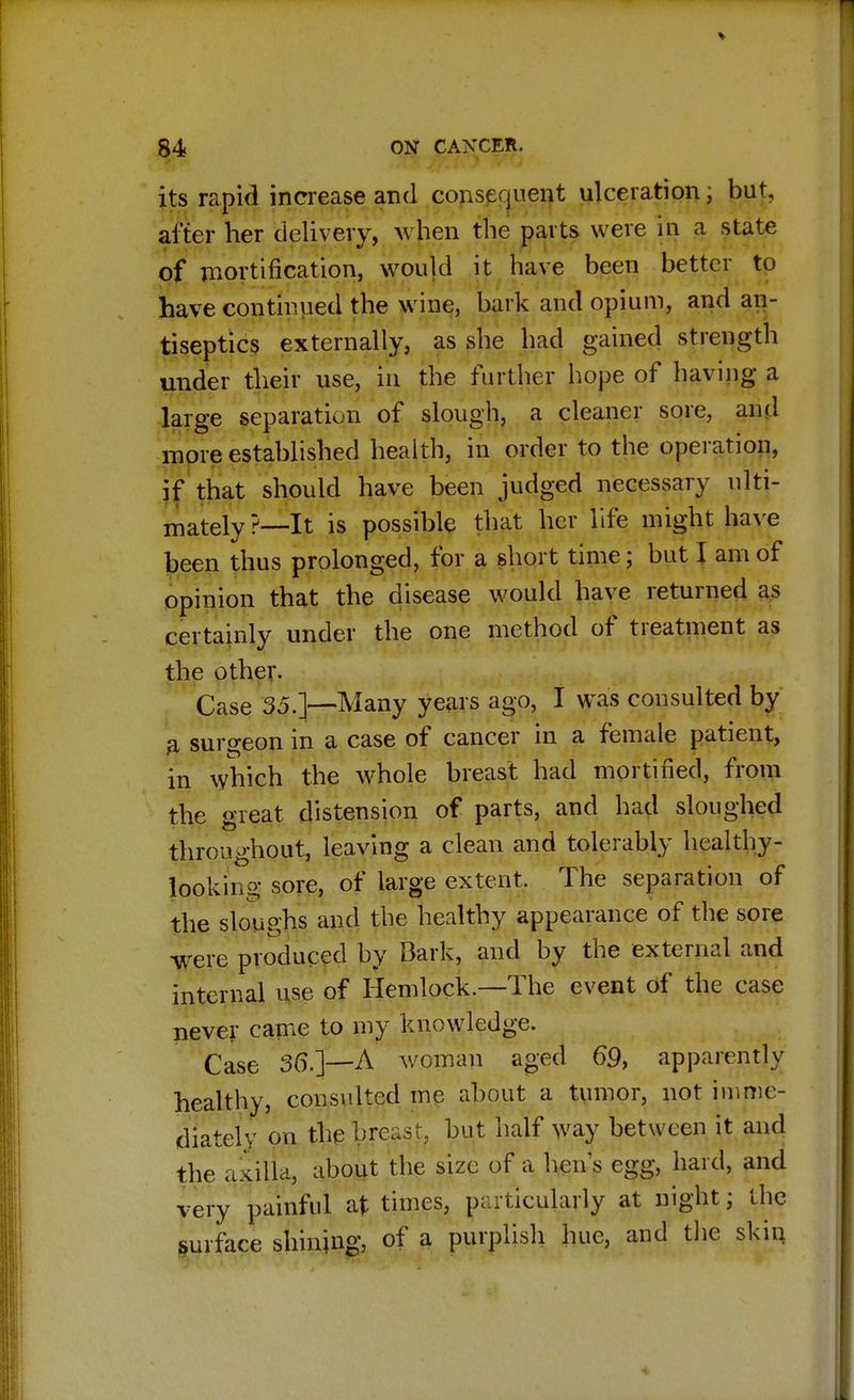 ♦ 84 ON CANCER. its rapid increase and consequent ulceration; but, alter her delivery, when the parts were in a state of mortification, would it have been better to have continued the wine, bark and opium, and an- tiseptics externally, as she had gained strength under their use, in the further hope of having a large separation of slough, a cleaner sore, and more established health, in order to the operation, if that should have been judged necessary ulti- mately ?—It is possible that her life might have been thus prolonged, for a short time; but I am of opinion that the disease would have returned as certainly under the one method of treatment as the other. Case 35.]—Many years ago, I was consulted by a surgeon in a case of cancer in a female patient, in which the whole breast had mortified, from the great distension of parts, and had sloughed throughout, leaving a clean and tolerably healthy- looking sore, of large extent. The separation of the sloughs and the healthy appearance of the sore were produced by Bark, and by the external and internal use of Hemlock.—The event of the case never came to my knowledge. Case 36.]—A woman aged 69, apparently healthy, consulted me about a tumor, not imme- diately on the breast, but half way between it and the axilla, about the size of a hen's egg, hard, and very painful at times, particularly at night; the surface shining, of a purplish hue, and the skin
