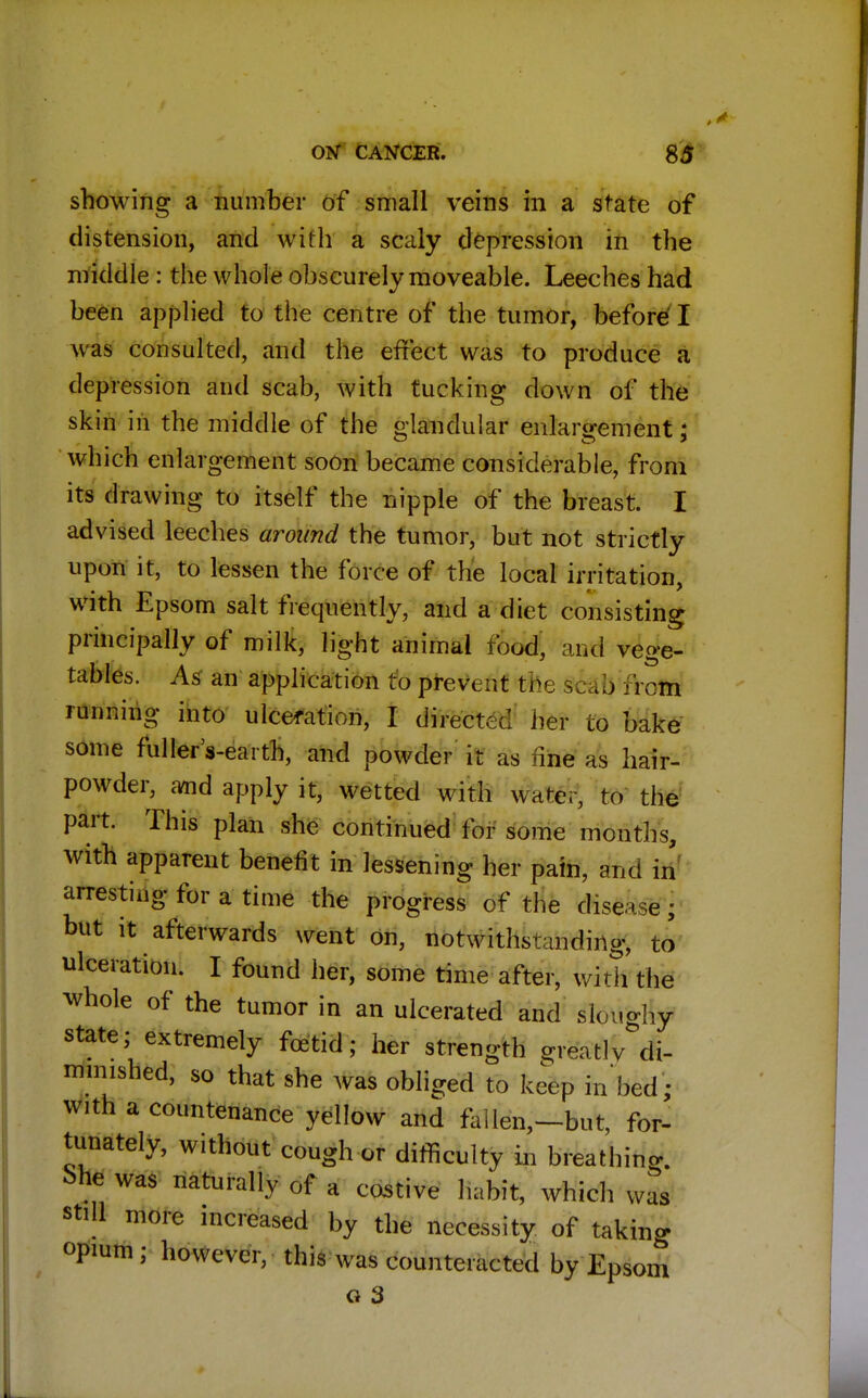 showing a number of small veins in a state of distension, and with a scaly depression in the middle : the whole obscurely moveable. Leeches had been applied to the centre of the tumor, before I was consulted, and the effect was to produce a depression and scab, with tucking down of the skin in the middle of the glandular enlargement; which enlargement soon became considerable, from its drawing to itself the nipple of the breast. I advised leeches around the tumor, but not strictly upon it, to lessen the force of the local irritation, with Epsom salt frequently, and a diet consisting principally of milk, light animal food, and vege- tables. As an application to prevent €fee §fab frcm running into ulceration, I directs! her to bake some fullers-earth, and powder it as fine as hair- powder, arnd apply it, wetted with water, to the part. This plan she continued for some months, with apparent benefit in lessening her pain, and in arresting for a time the progress of the disease j but it afterwards went on, notwithstanding, to ulceration. I found her, some time after, with the whole of the tumor in an ulcerated and slouo-hy state; extremely fetid; her strength greatlv di- minished, so that she was obliged to keep in bed ■ with a countenance yellow and fallen,-but, for- tunately, without cough or difficulty in breathing. !>he was naturally of a costive habit, which was still more increased by the necessity of taking opium; however, this was counteracted by Epsom Q 3
