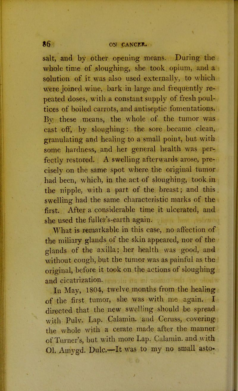 salt, and by other opening means. During the whole time of sloughing, she took opium, and a solution of it was also used externally, to which were joined wine, bark in large and frequently re- peated doses, with a constant supply of fresh poul- tices of boiled carrots, and antiseptic fomentations. By these means, the whole of the tumor was cast off, by sloughing: the sore became clean, granulating and healing to a small point, but with some hardness, and her general health was per- fectly restored. A swelling afterwards arose, pre- cisely on the same spot where the original tumor had been, which, in the act of sloughing, took in the nipple, with a part of the breast; and this swelling had the same characteristic marks of the first. After a considerable time it ulcerated, and she used the fuller's-earth again. What is remarkable in this case, no affection of the miliary glands of the skin appeared, nor of the glands of the axilla; her health was good, and without cough, but the tumor was as painful as the original, before it took on the actions of sloughing and cicatrization. In May, 1804, twelve months from the healing of the first tumor, she was with me again. I directed that the new swelling should be spread with Pulv. Lap. Calamin. and Ceruss, covering the whole with a cerate made after the manner of Turner's, but with more Lap. Calamin. and with 01. Amygd. Dulc—It was to my no small asto-