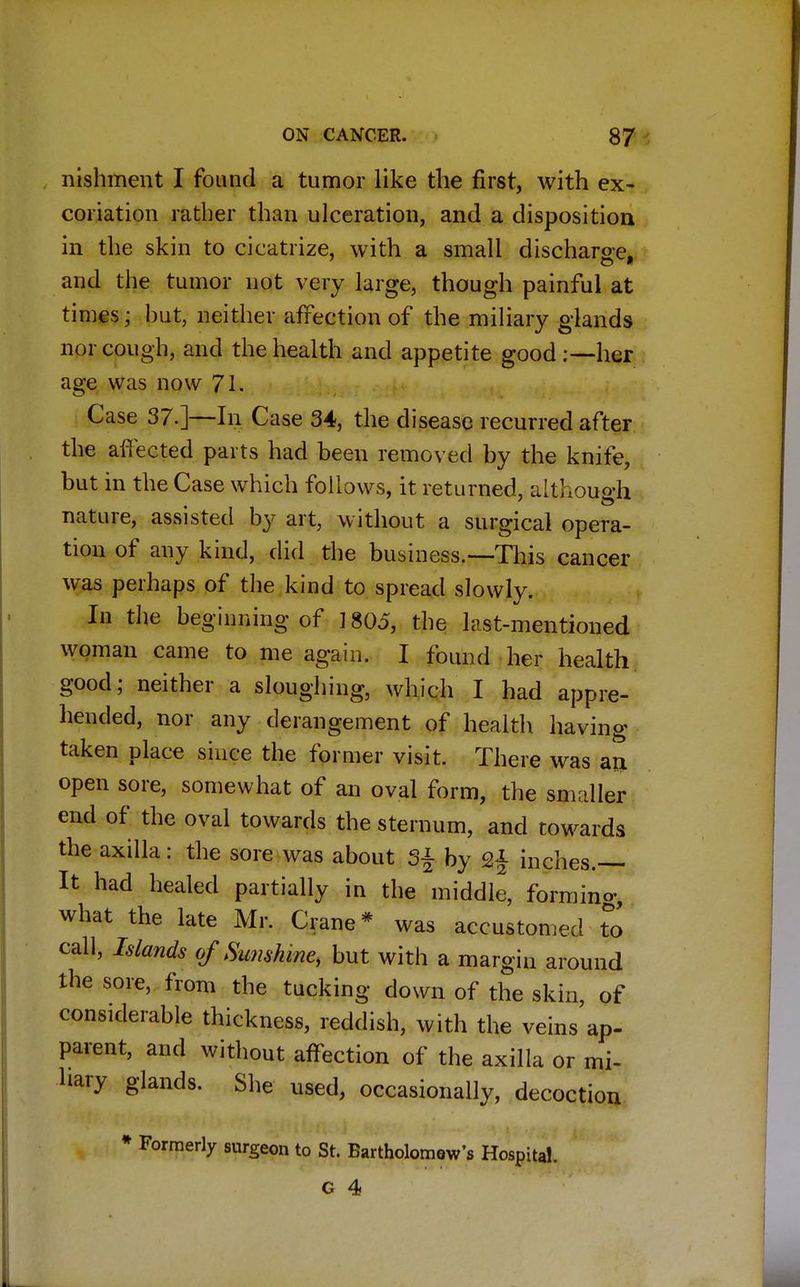 nishment I found a tumor like the first, with ex- coriation rather than ulceration, and a disposition in the skin to cicatrize, with a small discharge, and the tumor not very large, though painful at times i hut, neither affection of the miliary glands nor cough, and the health and appetite good:—her age was now 71. Case 37.]—In Case 34, the disease recurred after the affected parts had been removed by the knife, but in the Case which follows, it returned, although nature, assisted by art, without a surgical opera- tion of any kind, did the business.—-This cancer was perhaps of the kind to spread slowly. In the begirding of 1805, the last-mentioned woman came to me again. I found her health good; neither a sloughing, which I had appre- hended, nor any derangement of health having taken place since the former visit. There was au open sore, somewhat of an oval form, the smaller end of the oval towards the sternum, and towards the axilla: the sore was about 3§ by 2£ inches.— It had healed partially in the middle, forming, what the late Mr. Crane* was accustomed to call, Islands of Sunshine, but with a margin around the sore, from the tucking down of the skin, of considerable thickness, reddish, with the veins'ap- parent, and without affection of the axilla or mi- liary glands. She used, occasionally, decoction * Formerly surgeon to St. BartholomQw's Hospital.